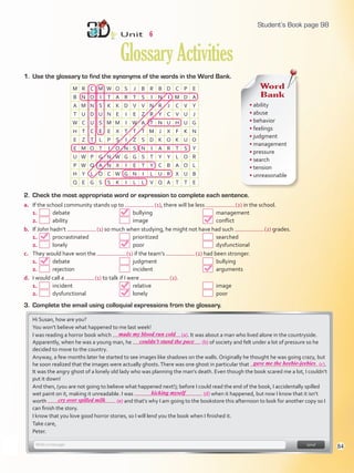 1. Use the glossary to find the synonyms of the words in the Word Bank.
Unit 6
GlossaryActivities
M R C M W O S J B R B D C P E
B N O I T A R T S I N I M D A
A M N S K K D V V N R J C V Y
T U D U N E I E Z R Y C V U J
W C U S M M I W A T N U H U G
H T C E E X T T T M J X F K N
E Z T L P S I Z S D K O K U O
E M O T I O N S N I A R T S Y
U W P G N W G G S T Y Y L O R
P W Q A N X I E T Y C B A O L
H Y L O C W G N I L U R X U B
Q E G S S K I L L V Q A T T E
Word
Bank
• ability
• abuse
• behavior
• feelings
• judgment
• management
• pressure
• search
• tension
• unreasonable
2. Check the most appropriate word or expression to complete each sentence.
a. If the school community stands up to (1), there will be less (2) in the school.
1. debate bullying management
2. ability image conflict
b. If John hadn’t (1) so much when studying, he might not have had such (2) grades.
1. procrastinated prioritized searched
2. lonely poor dysfunctional
c. They would have won the (1) if the team’s (2) had been stronger.
1. debate judgment bullying
2. rejection incident arguments
d. I would call a (1) to talk if I were (2).
1. incident relative image
2. dysfunctional lonely poor
3. Complete the email using colloquial expressions from the glossary.
Hi Susan, how are you?
You won’t believe what happened to me last week!
I was reading a horror book which (a). It was about a man who lived alone in the countryside.
Apparently, when he was a young man, he (b) of society and felt under a lot of pressure so he
decided to move to the country.
Anyway, a few months later he started to see images like shadows on the walls. Originally he thought he was going crazy, but
he soon realized that the images were actually ghosts.There was one ghost in particular that (c).
It was the angry ghost of a lonely old lady who was planning the man’s death. Even though the book scared me a lot, I couldn’t
put it down!
And then, (you are not going to believe what happened next!); before I could read the end of the book, I accidentally spilled
wet paint on it, making it unreadable. I was (d) when it happened, but now I know that it isn’t
worth (e) and that’s why I am going to the bookstore this afternoon to look for another copy so I
can finish the story.
I know that you love good horror stories, so I will lend you the book when I finished it.
Take care,
Peter.
98
made my blood run cold
couldn’t stand the pace
gave me the heebie-jeebies
kicking myself
cry over spilled milk
Student’s Book page 98
84
U6_VP5IngGuideCol2012.indd 84 4/19/16 11:45 AM
 
