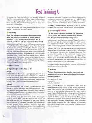Emphasize that the test includes the four language skills and
that they are focused on the vocabulary, grammar structures
and learning strategies dealt within the units 5 and 6. For
these reasons, they should come prepared to show how
much they have learned.
Finally, recommend that they pay special attention to the
teacher’s hints on the format of the test.
Reading
Read the following sentences about landmarks.
Read the descriptions below to decide if each
sentence (1-10) is correct or incorrect. If it is
correct, check box A. If it is incorrect, check box B.
Havestudentsreadtheinstructionsbeforereadingsentences
1-10 to find out the purpose of the reading. Remind students
of the reading strategy: Reading for detailed or specific
information (scanning), which means that they should go
over the whole text moving their eyes quickly to find the
detailed information they are interested in. Once students
have understood the purpose of the reading and the reading
strategy to do the reading comprehension exercise, draw
their attention to the Answer box. Explain that there are ten
questions in the black column (1-10) and that each one has
two options (A and B) for them to check.
Strategy: Scanning
Speaking Candidates A - B
Stage 1
Tell Candidate A that he/she is going to play the role of a
travel agent. Ask him/her to give Candidate B (a potential
tourist) information about the place where he/she wants to
go(oneoftheplaceslisted).He/sheshouldusetheguidelines
in cards 1 and 2 to answer Candidate B’s questions.
Stage 2
Now tell Candidate A that he/she is a potential tourist. Ask
him/her to choose one of the two given destinations. Then,
askCandidate B (the travel agent) questions about the place
he/she wants to go. Find out information about the location,
activities, food, and accommodation.
Have students read the instructions of the two stages
carefully. Have them carefully observe the picture of
the place and read the information in the cards, paying
special attention to the details needed to give information
to their partners about location, activities, food, and
accommodation. Besides this, also have them recall that to
describe holiday destinations, they can use adjectives and
Test Training C
compound adjectives. Likewise, remind them that to place
emphasis on descriptions, they can use so + adjective and
such + adjective + noun. Finally, encourage StudentA to start
giving Candidate B information about a holiday destination.
Strategy: Comprehensively reviewing a set of printed
materials and associating them with what is already known
Listening
You will listen to a radio interview. For questions
11-15, check the correct answer in the answer
box. You will listen to the recording twice.
Ask students to read the instruction carefully and have them
study the example. Direct students’ attention to the Answer
box and point out the five cells in the black column as well
as the corresponding spaces for them to tick their answers.
Tell them that in this exercise they can rely on three essential
clues to help them choose the answers: The context given
by the sentence fragments, the language clues, and their
background knowledge on the problematic situation. Have
students read the sentence fragments, 1-5, and the three
choices given in order for them to know what they should
focus their attention on. Play the audio recording twice for
students to complete the task individually.
Strategy: Reading questions before listening to know what
specific information to listen for
Writing
Write a short description about a place that you
would recommend for a vacation. Keep in mind the
following aspects.
Description of the place
Attractions
Activities to do there
Invite students to read the instructions. Refer them to
the three aspects they should include in their description.
Make them aware of the purpose of the writing exercise,
which is to give detailed information of a place that is
worth visiting. To facilitate the writing task, invite students
to start by brainstorming ideas for each one of the three
aspects that they should include (content). Then, advise
them to organize the ideas and write the first draft of their
description on a separate piece of paper. Next, encourage
them to read it through and check spelling, structure and
punctuation. Finally, have them write the edited version of
their descriptions.
Track 59
85
U6_VP5IngGuideCol2012.indd 85 8/10/16 16:19
 