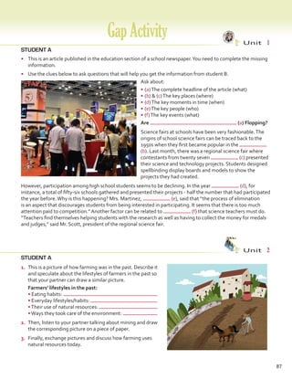 STUDENT A
•	 This is an article published in the education section of a school newspaper.You need to complete the missing
information.
•	 Use the clues below to ask questions that will help you get the information from student B.
Ask about:
•	(a)The complete headline of the article (what)
•	(b)  (c)The key places (where)
•	(d)The key moments in time (when)
•	(e)The key people (who)
•	(f)The key events (what)
STUDENT A
GapActivity Unit  1
Unit  2
Are (a) Flopping?
Science fairs at schools have been very fashionable.The
origins of school science fairs can be traced back to the
1950s when they first became popular in the
(b). Last month, there was a regional science fair where
contestants from twenty seven (c) presented
their science and technology projects. Students designed
spellbinding display boards and models to show the
projects they had created.
However, participation among high school students seems to be declining. In the year (d), for
instance, a total of fifty-six schools gathered and presented their projects - half the number that had participated
the year before.Why is this happening? Mrs. Martinez, (e), said that “the process of elimination
is an aspect that discourages students from being interested in participating. It seems that there is too much
attention paid to competition.” Another factor can be related to (f) that science teachers must do.
“Teachers find themselves helping students with the research as well as having to collect the money for medals
and judges,” said Mr. Scott, president of the regional science fair.
87
1.	 This is a picture of how farming was in the past. Describe it
and speculate about the lifestyles of farmers in the past so
that your partner can draw a similar picture.
	 Farmers’ lifestyles in the past:
• Eating habits:
• Everyday lifestyles/habits:
•Their use of natural resources:
•Ways they took care of the environment:
2.	 Then, listen to your partner talking about mining and draw
the corresponding picture on a piece of paper.
3.	 Finally, exchange pictures and discuss how farming uses
natural resources today.
VP5 Gap U1-U6.indd 87 23/03/2016 07:37:01 a.m.
 