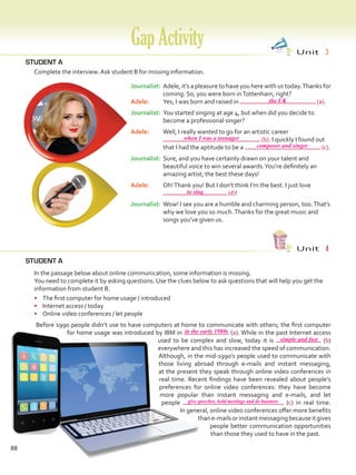 88
STUDENT A
STUDENT A
	 Complete the interview. Ask student B for missing information.
GapActivity Unit  3
Unit  4
	 In the passage below about online communication, some information is missing.
	 You need to complete it by asking questions. Use the clues below to ask questions that will help you get the
information from student B.
•	 The first computer for home usage / introduced
•	 Internet access / today
•	 Online video conferences / let people
	 Before 1990 people didn’t use to have computers at home to communicate with others; the first computer
for home usage was introduced by IBM in (a). While in the past Internet access
used to be complex and slow, today it is (b)
everywhere and this has increased the speed of communication.
Although, in the mid-1990’s people used to communicate with
those living abroad through e-mails and instant messaging,
at the present they speak through online video conferences in
real time. Recent findings have been revealed about people’s
preferences for online video conferences: they have become
more popular than instant messaging and e-mails, and let
people (c) in real time.
In general, online video conferences offer more benefits
thane-mailsorinstantmessagingbecauseitgives
people better communication opportunities
than those they used to have in the past.
Journalist:	Adele, it’s a pleasure to have you here with us today.Thanks for
coming. So, you were born inTottenham, right?
Adele:	 Yes, I was born and raised in (a).
Journalist:	You started singing at age 4, but when did you decide to
become a professional singer?
Adele:	 Well, I really wanted to go for an artistic career
(b). I quickly I found out
that I had the aptitude to be a (c).
Journalist:	Sure, and you have certainly drawn on your talent and
beautiful voice to win several awards.You’re definitely an
amazing artist; the best these days!
Adele:	 Oh!Thank you! But I don’t think I’m the best. I just love
(d)!
Journalist:	Wow! I see you are a humble and charming person, too.That’s
why we love you so much.Thanks for the great music and
songs you’ve given us.
the UK
in the early 1980s
when I was a teenager
simple and fast
give speeches, hold meetings and do business
composer and singer
to sing
VP5 Gap U1-U6.indd 88 5/23/16 4:39 PM
 