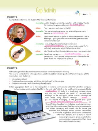 GapActivity Unit  3
STUDENT B
91
STUDENT B
	 Complete the interview. Ask student A for missing information.
Unit  4
	 In the passage below about online communication, some information is missing.
	 You need to complete it by asking questions. Use the clues below to ask questions that will help you get the
information from student A.
•	 Internet access/past
•	 People used to communicate with those living abroad / in the mid-90’s
•	 People communicate with those living abroad / today
	 Before 1990 people didn’t use to have computers at home to communicate with others; the first computer
for home usage was introduced by IBM in the early 1980’s. While in the past Internet access used to be
(a), today it is simple and fast everywhere
and this has increased the speed of communication.
Although, in the mid-1990’s people used to communicate
with those living abroad through
(b) and instant messaging, at the present they speak
(c).
Recent findings have been reveled about people’s preferences
foron-linevideoconferences:theyhavebecomemorepopular
than instant messaging and e-mails, and let people give
speeches, hold meetings and do business transactions
in real time. In general, online video conferences
offer more benefits than e-mails or instant
messaging because it gives people better
communication opportunities than those
they used to have in the past.
Journalist:	Adele, it’s a pleasure to have you here with us today.Thanks
for coming. So, you were born on (a).
Adele: 	 Yes, I was born and raised in the UK.
Journalist:	You started singing at age 4, but when did you decide to
become a (b)?
Adele: 	 Well, I really wanted to go for an artistic career when I was a
teenager. I quickly found out that I had the aptitude to be a
composer and singer.
Journalist:	Sure, and you have certainly drawn on your
(c) to win several awards.You’re
definitely an amazing artist; the best these days!
Adele: 	 Oh!Thank you! But I don’t think I’m the best. I just love to sing!
Journalist:	Wow! I see you are a (d)
person, too.That’s why we love you so much.Thanks for the
great music and songs you’ve given us.
May 5th,1988, right?
professional singer
your talent and beautiful voice
humble and charming
e-mails
complex and slow
through online video conferences in real time
VP5 Gap U1-U6.indd 91 5/26/16 5:33 PM
 