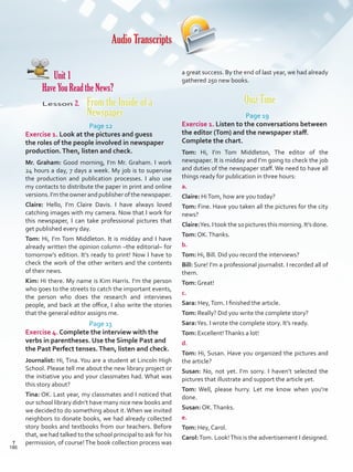 Audio Transcripts
Unit 1
Have You Read the News?
Lesson 2. From the Inside of a
Newspaper
Page 12
Exercise 1. Look at the pictures and guess
the roles of the people involved in newspaper
production.Then, listen and check.
Mr. Graham: Good morning, I’m Mr. Graham. I work
24 hours a day, 7 days a week. My job is to supervise
the production and publication processes. I also use
my contacts to distribute the paper in print and online
versions.I’mtheownerandpublisherofthenewspaper.
Claire: Hello, I’m Claire Davis. I have always loved
catching images with my camera. Now that I work for
this newspaper, I can take professional pictures that
get published every day.
Tom: Hi, I’m Tom Middleton. It is midday and I have
already written the opinion column –the editorial– for
tomorrow’s edition. It’s ready to print! Now I have to
check the work of the other writers and the contents
of their news.
Kim: Hi there. My name is Kim Harris. I’m the person
who goes to the streets to catch the important events,
the person who does the research and interviews
people, and back at the office, I also write the stories
that the general editor assigns me.
Page 13
Exercise 4. Complete the interview with the
verbs in parentheses. Use the Simple Past and
the Past Perfect tenses.Then, listen and check.
Journalist: Hi, Tina. You are a student at Lincoln High
School. Please tell me about the new library project or
the initiative you and your classmates had. What was
this story about?
Tina: OK. Last year, my classmates and I noticed that
our school library didn’t have many nice new books and
we decided to do something about it. When we invited
neighbors to donate books, we had already collected
story books and textbooks from our teachers. Before
that, we had talked to the school principal to ask for his
permission, of course!The book collection process was
a great success. By the end of last year, we had already
gathered 250 new books.
Quiz Time
Page 19
Exercise 1. Listen to the conversations between
the editor (Tom) and the newspaper staff.
Complete the chart.
Tom: Hi, I’m Tom Middleton, The editor of the
newspaper. It is midday and I’m going to check the job
and duties of the newspaper staff. We need to have all
things ready for publication in three hours:
a.
Claire: HiTom, how are you today?
Tom: Fine. Have you taken all the pictures for the city
news?
Claire:Yes.Itookthe10picturesthismorning.It’sdone.
Tom: OK.Thanks.
b.
Tom: Hi, Bill. Did you record the interviews?
Bill: Sure! I’m a professional journalist. I recorded all of
them.
Tom: Great!
c.
Sara: Hey,Tom. I finished the article.
Tom: Really? Did you write the complete story?
Sara:Yes. I wrote the complete story. It’s ready.
Tom: Excellent!Thanks a lot!
d.
Tom: Hi, Susan. Have you organized the pictures and
the article?
Susan: No, not yet. I’m sorry. I haven’t selected the
pictures that illustrate and support the article yet.
Tom: Well, please hurry. Let me know when you’re
done.
Susan: OK.Thanks.
e.
Tom: Hey, Carol.
Carol:Tom. Look!This is the advertisement I designed.
186
T
186
T
Scrips_VP5IngGuide.indd 186 3/23/16 12:01 PM
 