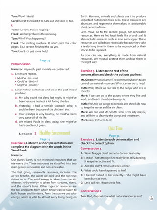 Tom:Wow! I like it!
Carol: Great! I showed it to Sara and she liked it, too.
f.
Tom: Hi, Frank. How is it going?
Frank:We had problems this morning.
Tom:Why?What happened?
Frank: The printing machine. It didn’t print the color
pages. So, I haven’t finished the job yet.
Tom: Um! Let’s get some help!
Page 23
Pronunciation
Narrator: In speech, past modals are contracted.
1.	 Listen and repeat.
•	 Must’ve - /mʌstǝv/
•	 Could’ve - /kʊdǝv/
•	 Might’ve - /maitǝv/
2.	 Listen to four sentences and check the past modal
you hear.
a.	 My baby could not sleep last night; it might’ve
been because he slept a lot during the day.
b.	 Yesterday, I had a terrible stomach ache; it
could’ve been because of the chicken I ate.
c.	 Your grandpa is very healthy; he must’ve been
very active all of his life.
d.	 We missed Paula in class today; she might’ve
had a problem, I guess.
Lesson  2  Healthy Environment
Page 24
Exercise 1. Listen to a short presentation and
complete the diagram with the words in the
Word Bank.
Narrator:
Our planet, Earth, is rich in natural resources that we
use every day. These resources are classified into two
main groups: renewable and non-renewable.
The first group, renewable resources, includes: the
air we breathe, the water we drink and the sun that
shines on us. The wind energy is taken from the air;
whereas hydro-energy is taken from streams, rivers,
and the ocean’s tides. Other types of resources are
the soil and plants from which timber can be taken to
build houses and furniture. From the sun we get solar
energy, which is vital to almost every living being on
Earth. Humans, animals and plants use it to produce
important nutrients in their cells. These resources are
abundant and regenerate themselves in considerably
short periods of time.
Let’s move on to the second group, non-renewable
resources. Here we find fossil fuels like oil and coal. It
also includes minerals such as iron and copper. These
resources are called non-renewable because they take
a really long time for them to be reproduced or their
stocks to be replaced.
As you can see, everything is made from natural
resources. We must all protect them and use them in
the right way.
Exercise 3. Listen to the rest of the
conversation and check the options you hear.
Mr.Green:What a shame!The community hasn’t taken
care of our natural resources!What can we do to help?
Ruth:Well, I think we can talk to the people who live in
the city.
Mark: ! We can go to the places where they live and
work, and teach them how to recycle.
Ruth:Yes!And we can go to schools and show kids how
to keep the water and the air clean.
Mark: We can visit Mr. Smith, who is the city mayor,
and tell him to clean up the dump and the stream.
Mr. Green: Ok! Let’s do it!
Quiz Time
Page 31
Exercise 1. Listen to each conversation and
check the correct option.
Conversation 1
A:	Wow! Maggie didn’t come to dance class today.
B:	 Iknow!That’sstrange!Shereallylovesbellydancing;
It keeps her active and fit.
C:	 And she didn’t come last week, either.
A:	What could have happened to her?
B:	I haven’t talked to her recently... She might have
been busy at work.
C:	 Let’s call her. I hope she is fine.
Conversation 2
Son: Dad, do you know what natural resources are? T
187
T
187
Scrips_VP5IngGuide.indd 187 3/23/16 12:01 PM
 