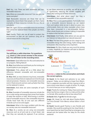 to use these resources so quickly, we will be at risk
of significantly reducing the world’s supplies and
eventually running out of these resources.
Interviewer: And what about trees? Are they a
renewable or non-renewable resource?
Dr. Rice:This is a very good question.Technically trees
are a renewable resource because we can replant
them and replace what we use in about 20 years; but,
unfortunately there are many examples where trees
have been consumed in a non-renewable fashion.
Often whole forests are cut down making it impossible
to replace what has been consumed.
Interviewer: And finally, what advice can you give to
our listeners to help protect our natural resources?
Dr. Rice: The best thing people can do is begin to use
renewable energy like solar energy, hydro energy and
wind power. Also recycling is very important.
Interviewer: Dr. Rice, thank you very much for joining
us today. Hopefully our listeners will start to become
more environmentally conscious.
Unit 3
What Lies Within Us
Lesson  1 Character and
Personality Traits
Page 36
Exercise 2. Listen to the conversation and check
the correct options.
DJ David: Hi I’m David and welcome to our radio
program. Today, we are talking to Angie from Miami.
She is a paparazzi journalist and she is going to tell us
some recent news about a couple of artists. Hi, Angie,
it’s nice to have you on our radio program.
Angie:Thanks for inviting me.Today, I have some news
about two famous singers. One is a male and the other
is a female.Who would you like to hear about first?
DJ David:Well, I’ll go for the female singer.
Angie: OK. Great! So, let’s talk about Paulina Rubio;
“La Chica Dorada” from Mexico whose father is from
Spain.
DJ David: Sounds good! Paulina is very friendly and
sociable. She would do anything for her close friends. I
once heard that her best friend had an emergency trip
abroad and she looked after her baby for the whole
weekend!
Dad: Yes, I do. There are both renewable and non-
renewable resources.
Son: What are renewable resources? Can you give me
some examples?
Dad: Renewable resources are those that can be
replaced by nature faster than people use them. Some
examples of these resources includes the sun, the air
and plants.
Son:OK. I get it.So non-renewable resources are those
that cannot be replaced faster than people use them,
right?
Dad: Exactly. That’s why we all need to protect the
environment so that we can continue using all its
natural resources for a long time.
Test Training A
Page 33
Listening
You will hear a radio interview. For questions
1-5, check (✓) the correct answer in the answer
box.You will listen to the recording twice.
Interviewer: Good afternoon Dr. Rice and welcome to
our program,Talking Nature!
Dr. Rice:Good afternoon and thank you for inviting me
to participate on your program.
Interviewer: First, please tell us a little about the
difference between renewable and non-renewable
resources.
Dr. Rice: Well, as many listeners may know, renewable
resourcesarethosethatarereplacedovertimethrough
natural processes. However, non-renewable resources
exist in fixed amounts and are used up faster than they
can be replaced in nature.
Interviewer: And what are some examples of each
resource?
Dr. Rice: Examples of renewable resources include the
sun or solar energy and energy that comes from bodies
of water like streams or tides. Wind energy is another
type of renewable resource. Non-renewable resources
include fossil fuels like oil and coal and different
minerals such as iron and copper.
Interviewer: What is the major problem with the way
our society uses non-renewable resources?
Dr. Rice: As a society we are using non-renewable
resources such as oil and coal at a much faster rate
than they can naturally be replaced. If we continue
188
T
188
T
Scrips_VP5IngGuide.indd 188 3/23/16 12:01 PM
 