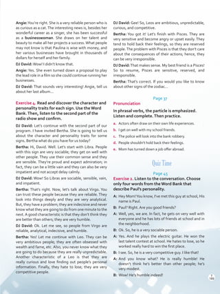 Angie:You’re right. She is a very reliable person who is
as curious as a cat.The interesting news is, besides her
wonderful career as a singer, she has been successful
as a businesswoman. She draws on her talent and
beauty to make all her projects a success. What people
may not know is that Paulina is wise with money, and
her various businesses have brought in thousands of
dollars for herself and her family.
DJ David:Wow! I didn’t know that.
Angie: Yes. She even turned down a proposal to play
the lead role in a film so she could continue running her
businesses.
DJ David: That sounds very interesting! Angie, tell us
about her last album...
Exercise 4. Read and discover the character and
personality traits for each sign. Use the Word
Bank.Then, listen to the second part of the
radio show and confirm.
DJ David: Let’s continue with the second part of our
program. I have invited Bertha. She is going to tell us
about the character and personality traits for some
signs. Bertha what do you have for us today?
Bertha: Hi, David. Well. Let’s start with Libra. People
with this sign are very sociable; they get on well with
other people. They use their common sense and they
are sensible. They’re proud and expect admiration; in
fact, they can be a little vain and they can also be very
impatient and not accept delay calmly.
DJ David: Wow! So Libras are sociable, sensible, vain,
and impatient.
Bertha: That’s right. Now, let’s talk about Virgo. You
can trust these people because they are reliable. They
look into things deeply and they are very analytical.
But, they have a problem; they are indecisive and never
know what they are going to do from one minute to the
next.A good characteristic is that they don’t think they
are better than others; they are very humble.
DJ David: Ok. Let me see, so people from Virgo are
reliable, analytical, indecisive, and humble.
Bertha: Yes! Let me continue with Leo. They can be
very ambitious people; they are often obsessed with
wealth and fame, etc. Also, you never know what they
are going to do because they are really unpredictable.
Another characteristic of a Leo is that they are
really curious and love finding out people’s personal
information. Finally, they hate to lose; they are very
competitive people.
DJ David: Gee! So, Leos are ambitious, unpredictable,
curious, and competitive.
Bertha: You got it! Let’s finish with Pisces. They are
very sensitive and become angry or upset easily. They
tend to hold back their feelings, so they are reserved
people.The problem with Pisces is that they don’t care
about the consequences of their actions; hence, they
can be very irresponsible.
DJ David:That makes sense. My best friend is a Pisces!
So to resume, Pisces are sensitive, reserved, and
irresponsible.
Bertha: That’s correct. If you would you like to know
about other signs of the zodiac…
Page 37
Pronunciation
In phrasal verbs, the particle is emphasized.
Listen and complete.Then practice.
a.	 Actors often draw on their own life experiences.
b.	 I get on well with my school friends.
c.	 The police will look into the bank robbery.
d.	 People shouldn’t hold back their feelings.
e.	 Mom has turned down a job offer abroad.
Quiz Time
Page 45
Exercise 2. Listen to the conversation. Choose
only four words from theWord Bank that
describe Paul’s personality.
A:	 Hey Mom!You know, I’ve met this guy at school, His
name is Paul.
B:	 Paul? Right. Are you good friends?
A:	Well, yes, we are. In fact, he gets on very well with
everyone and he has lots of friends at school and in
the neighborhood.
B:	 Ok. So, he is a very sociable person.
A:	Yes. And he plays the electric guitar. He won the
last talent contest at school. He hates to lose, so he
worked really hard to win the first place.
B:	 I see. So, he is a very competitive guy. I like that!
A:	And you know what? He is really humble! He
doesn’t think he’s better than other people; he’s
very modest.
B:	 Wow! He’s humble indeed! T
189
T
189
Scrips_VP5IngGuide.indd 189 3/23/16 12:01 PM
 