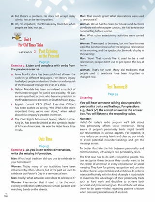 A:	But there’s a problem. He does not accept delay
calmly, he can be very impatient.
B:	 Oh, I’m impatient, too! It makes my blood boil when
people are late, let’s go…
Unit 4
For Old Times’ Sake
Lesson  2 Past Echoing
in the Present
Page 50
Exercise 2. Listen and complete with verbs from
the previous exercise.
a.	 Anne Frank’s diary has been published all over the
world in 30 different languages. Her literary legacy
hashelpedpeopleunderstandtheterrorandanguish
of the Holocaust through the eyes of a child.
b.	 Nelson Mandela has been considered a symbol of
the human struggle for justice and equality. He was
an anti-apartheid activist who became president in
the first democratic elections inSouthAfrica in 1994.
c.	 Apple’s current CEO (Chief Executive Officer)
has been quoted as saying, “the iPad is the most
important thing we’ve ever done,” when asked
about his company’s greatest invention.
d.	 The Civil Rights Movement leader, Martin Luther
King Jr., has been described as the symbolic leader
of African-Americans. He won the Nobel Peace Prize
in 1964.
Quiz Time
Page 57
Exercise 2. As you listen to the conversation,
write the missing information.
Man: What local tradition did you use to celebrate in
your hometown?
Woman: Today many of our traditions have been
influenced by other cultures, but in the past we used to
celebrate our Patron’s Day in a very special way.
Man: Really?What activates were done to celebrate it?
Woman: I remember that it used to be the most
exciting celebration with fantastic school parades and
marching bands on the streets.
Man: That sounds great! What decorations were used
to celebrate it?
Woman: We all had to clean our houses and decorate
our doors with white paper cutouts.We had to raise our
national flag before sunrise.
Man: What other entertaining activities were carried
out?
Woman: There used to be many, but my favorite ones
were the livestock shows after the religious celebration
in the morning, and the spectacular fireworks display in
the evening!
Man: Wow! That sounds like it used to be a real
celebration; people didn’t use to just spend the day at
home.
Woman: That’s for sure! Many old traditions that
people used to celebrate have been forgotten or
changed now.
Test Training B
Page 59
Listening
You will hear someone talking about people’s
personality traits and feelings. For questions
1-5, check (✓) the correct answer in the answer
box.You will listen to the recording twice.
Narrator:
Hello! On today’s radio program we’ll talk about
how personality affects social interaction. Being
aware of people’s personality traits might benefit
our relationships in various aspects. For instance, it
may reduce our anxiety levels and clear up our minds
to avoid potential misunderstandings and get the
message across.
To better illustrate the link between personality and
communication, let’s analyze two personality cases.
The first case has to do with competitive people. You
can recognize them because they usually want to be
the center of attention in every conversation or social
meeting.They look for gaining recognition and can also
be described as unpredictable and ambitious. In order to
interact effectively with this kind of people it is advisable
to maximize the advantages of their personality traits
such as hard work and discipline to achieve both
personal and professional goals. This attitude will allow
them to be open-minded regarding positive criticism
when discussing crucial issues of any kind.
190
T
190
T
Scrips_VP5IngGuide.indd 190 3/23/16 12:01 PM
 