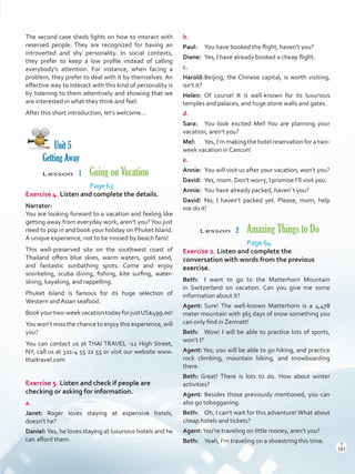 The second case sheds lights on how to interact with
reserved people. They are recognized for having an
introverted and shy personality. In social contexts,
they prefer to keep a low profile instead of calling
everybody’s attention. For instance, when facing a
problem, they prefer to deal with it by themselves. An
effective way to interact with this kind of personality is
by listening to them attentively and showing that we
are interested in what they think and feel.
After this short introduction, let’s welcome…
Unit 5
Getting Away
Lesson  1  Going on Vacation
Page 63
Exercise 4. Listen and complete the details.
Narrator:
You are looking forward to a vacation and feeling like
getting away from everyday work, aren’t you?You just
need to pop in and book your holiday on Phuket Island.
A unique experience, not to be missed by beach fans!
This well-preserved site on the southwest coast of
Thailand offers blue skies, warm waters, gold sand,
and fantastic sunbathing spots. Come and enjoy
snorkeling, scuba diving, fishing, kite surfing, water-
skiing, kayaking, and rappelling.
Phuket Island is famous for its huge selection of
Western and Asian seafood.
Bookyourtwo-weekvacationtodayforjustUS$499.00!
You won’t miss the chance to enjoy this experience, will
you?
You can contact us at THAI TRAVEL -12 High Street,
NY, call us at 321-4 55 22 55 or visit our website www.
thaitravel.com
Exercise 5. Listen and check if people are
checking or asking for information.
a.
Janet:	Roger loves staying at expensive hotels,
doesn’t he?
Daniel:	Yes, he loves staying at luxurious hotels and he
can afford them.
b.
Paul:	 You have booked the flight, haven’t you?
Diane:	 Yes, I have already booked a cheap flight.
c.
Harold:	Beijing, the Chinese capital, is worth visiting,
isn’t it?
Helen:	Of course! It is well-known for its luxurious
temples and palaces, and huge stone walls and gates.
d.
Sara:	 You look excited Mel! You are planning your
vacation, aren’t you?
Mel:	 Yes, I’m making the hotel reservation for a two-
week vacation in Cancun!
e.
Annie:	 You will visit us after your vacation, won’t you?
David:	 Yes, mom. Don’t worry, I promise I’ll visit you.
Annie:	 You have already packed, haven´t you?
David:	No, I haven’t packed yet. Please, mom, help
me do it!
Lesson  2  Amazing Things to Do
Page 64
Exercise 2. Listen and complete the
conversation with words from the previous
exercise.
Beth:	 I want to go to the Matterhorn Mountain
in Switzerland on vacation. Can you give me some
information about it?
Agent:	Sure! The well-known Matterhorn is a 4,478
meter mountain with 365 days of snow something you
can only find in Zermatt!
Beth: 	 Wow! I will be able to practice lots of sports,
won’t I?
Agent:Yes, you will be able to go hiking, and practice
rock climbing, mountain biking, and snowboarding
there.
Beth: Great! There is lots to do. How about winter
activities?
Agent: Besides those previously mentioned, you can
also go tobogganing.
Beth: 	 Oh, I can’t wait for this adventure! What about
cheap hotels and tickets?
Agent:You’re traveling on little money, aren’t you?
Beth: 	 Yeah, I’m traveling on a shoestring this time.
T
191
T
191
Scrips_VP5IngGuide.indd 191 3/23/16 12:01 PM
 