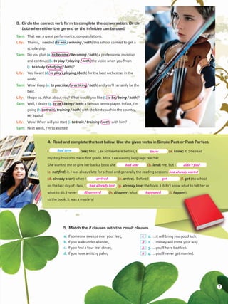 3.	 Circle the correct verb form to complete the conversation. Circle
both when either the gerund or the infinitive can be used.
Sam:	 That was a great performance, congratulations.
Lily:	 Thanks, I needed (to win / winning / both) this school contest to get a
scholarship.
Sam:	 Do you plan (a. to become / becoming / both) a professional musician
and continue (b. to play / playing / both) the violin when you finish
(c. to study / studying / both)?
Lily:	 Yes, I want (d. to play / playing / both) for the best orchestras in the
world.
Sam:	 Wow! Keep (e. to practice / practicing / both) and you’ll certainly be the
best.
Lily:	 I hope so.What about you?What would you like (f. to be / being / both)?
Sam:	 Well, I desire (g. to be / being / both) a famous tennis player. In fact, I’m
going (h. to train / training / both) with the best coach in the country,
Mr. Nadal.
Lily:	 Wow!When will you start (i. to train / training / both) with him?
Sam:	 Next week, I’m so excited!
4.	 Read and complete the text below. Use the given verbs in Simple Past or Past Perfect.
I (see) Miss. Lee somewhere before, I (a. know) it. She read
mystery books to me in first grade. Miss. Lee was my language teacher.
She wanted me to give her back a book she (b. lend) me, but I
(c. not find) it. I was always late for school and generally the reading sessions
(d. already start) when I (e. arrive). Before I (f. get ) to school
on the last day of class, I (g. already lose) the book. I didn’t know what to tell her or
what to do. I never (h. discover) what (i. happen)
to the book. It was a mystery!
5.	 Match the if clauses with the result clauses.
a.	If someone sweeps over your feet,
b.	If you walk under a ladder,
c.	 If you find a four-leaf clover,
d.	If you have an itchy palm,
 1.	…it will bring you good luck.
 2.	…money will come your way.
 3.	…you’ll have bad luck.
 4.	…you’ll never get married.
had seen
7
knew
had lent didn’t find
had already started
arrived
had already lost
discovered happened
c
a
d
b
got
VP5ReviewUnit.indd 7 3/30/16 11:43 AM
 