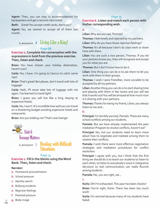 Page 75
Exercise 6. Listen and match each person with
his/her corresponding wish.
a.
Lilian:Why are you sad,Thomas?
Thomas: I feel lonely and rejected by my partners.
Lilian:Why do you have those rejection feelings?
Thomas: It’s all because I don’t do class work or share
time with them.
Lilian: You are such a nice person, Thomas. If you let
your partners know you, they will recognize and accept
you for what you are.
Thomas: But I don’t know how to do it.
Lilian: One thing you can do is to ask them to let you
work with them in their groups.
Thomas: I wish I were friendlier, more sociable to be
accepted by all my partners.
Lilian:Another thing you can do is to start sharing time
and playing with them in the recess and you will see
that it works out!You will be amazed at how much nicer
it is sharing with your partners.
Thomas:Thanks for being my friend, Lilian; you always
listen to me and...
b.
Principal: I’m terribly worried, Pamela.There are many
school conflicts among our students.
Pamela: But we have already implemented the peer
mediation Program to resolve conflicts, haven’t we?
Principal: Yes, but our students need to learn more
about how to negotiate and mediate among them to
resolve their conflicts.
Pamela: I wish there were more effective negotiation
strategies and mediation procedures for conflict
resolution.
Principal: I agree with you, but I think that the first
thing we should do is to teach our students to listen to
each other; to listen to everybody’s voice in integrative
decisions so real communication can really flourish
among students.
Pamela:Yes, you are right, we...
c.
Karla: Oh! I’m exhausted.This year has been chaotic!
Brian: You’re right, Karla. There has been too much
work!
Karla: I’m worried because many of my students have
failed.
Agent: Then, you can stay in accommodations for
backpackers and get a second-class ticket.
Beth: 	 Great!You accept credit cards, don’t you?
Agent:	Yes, we started to accept all of them last
month.
Lesson  4  Living Like a King!
Page 68
Exercise 2. Complete the conversation with the
expressions in bold from the previous exercise.
Then, listen and check.
Brian: You have chosen your holiday destination,
haven’t you?
Carla: Yes, I have. I’m going to Cancun to catch some
rays!
Brian:That’s great! But please, don’t travel with lots of
luggage!
Carla: Yeah, I’ll never take lots of luggage with me
again. I’ve learned to travel light!
Brian: I guess you will live like a king staying at
expensive hotels.
Carla: No, I won’t. It’s incredible how well you can travel
on a shoestring budget avoiding expensive hotels and
restaurants.
Brian: Are you kidding me?That’s real change!
Unit 6
Teenage Matters
Lesson  1 Dealing with Difficult
Situations
Page 74
Exercise 1. Fill in the blanks using theWord
Bank.Then, listen and check.
Narrator:
a.	 Homework procrastination
b.	 School pressure
c.	 Identity search
d.	 Bullying incidents
e.	 Rejection feelings
f.	 Parental pressure
g.	 Body image
192
T
192
T
Scrips_VP5IngGuide.indd 192 3/23/16 12:01 PM
 
