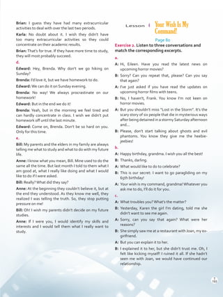 Lesson  4 Your Wish Is My
Command!
Page 80
Exercise 2. Listen to three conversations and
match the corresponding excerpts.
a.
A:	Hi, Eileen. Have you read the latest news on
upcoming horror movies?
B:	Sorry? Can you repeat that, please? Can you say
that again?
A:	I’ve just asked if you have read the updates on
upcoming horror films with teens.
B:	No, I haven’t, Frank. You know I’m not keen on
horror movies.
A:	But you shouldn’t miss “Lost in the Storm”. It’s the
scary story of six people that die in mysterious ways
after being detained in a stormySaturday afternoon
and...
B:	Please, don’t start talking about ghosts and evil
phantoms. You know they give me the heebie-
jeebies!
b.
A:	Happy birthday, grandma. I wish you all the best!
B:	 Thanks, darling.
A:	What would like to do to celebrate?
B:	This is our secret: I want to go paragliding on my
65th birthday!
A:	Your wish is my command, grandma! Whatever you
ask me to do, I’ll do it for you.
c.
A:	What troubles you?What’s the matter?
B:	Yesterday, Karen the girl I’m dating, told me she
didn’t want to see me again.
A:	Sorry, can you say that again? What were her
reasons?
B:	 She simply saw me at a restaurant with Joan, my ex-
girlfriend.
A:	But you can explain it to her.
B:	I explained it to her, but she didn’t trust me. Oh, I
felt like kicking myself! I ruined it all. If she hadn’t
seen me with Joan, we would have continued our
relationship.
Brian: I guess they have had many extracurricular
activities to deal with over the last two periods.
Karla: No doubt about it. I wish they didn’t have
too many extracurricular activities so they could
concentrate on their academic results.
Brian: That’s for true. If they have more time to study,
they will most probably succeed.
d.
Edward: Hey, Brenda. Why don’t we go hiking on
Sunday?
Brenda: I’d love it, but we have homework to do.
Edward:We can do it on Sunday evening.
Brenda: No way! We always procrastinate on our
homework!
Edward: But in the end we do it!
Brenda: Yeah, but in the morning we feel tired and
can hardly concentrate in class. I wish we didn’t put
homework off until the last minute.
Edward: Come on, Brenda. Don’t be so hard on you.
Only for this time.
e.
Bill: My parents and the elders in my family are always
telling me what to study and what to do with my future
life.
Anne: I know what you mean, Bill. Mine used to do the
same all the time. But last month I told to them what I
am good at, what I really like doing and what I would
like to do if I were asked.
Bill: Really?What did they say?
Anne: At the beginning they couldn’t believe it, but at
the end they understood. As they know me well, they
realized I was telling the truth. So, they stop putting
pressure on me!
Bill: Oh! I wish my parents didn’t decide on my future
studies.
Anne: If I were you, I would identify my skills and
interests and I would tell them what I really want to
study.
T
193
T
193
Scrips_VP5IngGuide.indd 193 3/23/16 12:01 PM
 
