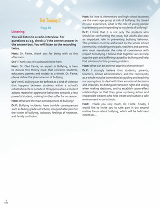 Host: As I see it, elementary and high school students
are the main age group at risk of bullying. So, based
on your experience, what is the role of young people
in preventing and responding to incidents of bullying?
Dr.F: I think that it is not only the students who
should be confronting this issue, but adults also play
an important role in preventing bullying behavior.
This problem must be addressed by the whole school
community, including principals, teachers and parents,
who must reevaluate the rules of coexistence with
respect to bullying. I believe that together we can help
stop the pain and suffering caused by bullying and help
find solutions to this growing problem.
Host:What can be done to stop this phenomenon?
Dr.F: I strongly believe that students, parents,
teachers, school administrators, and the community
as a whole must be committed to guiding and teaching
our youngsters to deal with their emotional decisions
and impulses, to distinguish between right and wrong
when making decisions, and to establish cause-effect
relationships so that they grow up being active and
responsible citizens who help create and sustain a safe
environment in our schools.
Host: 	 Thank you very much, Dr. Fonte. Finally, I
would like to invite you to take part in our second
on-line forum about bullying, which will be held next
month at….
Test Training C
Page 86
Listening
You will listen to a radio interview. For
questions 11-15, check (✓) the correct answer in
the answer box.You will listen to the recording
twice.
Host: Dr. Fante, thank you for being with us this
afternoon.
Dr.F:Thank you; it’s a pleasure to be here.
Host: Dr. Cleó Fante, an expert in Bullying, is here
to discuss this thorny issue that concerns students,
educators, parents and society as a whole. Dr. Fante,
please define the phenomenon of bullying.
Dr.F:Well, bullying can be defined as a kind of violence
that happens between students within a school’s
establishments or outside it. It happens when a student
adopts repetitive aggressive behaviors towards a less
powerful student, making him/her suffer for no reason.
Host:What are the main consequences of bullying?
Dr.F: Bullying incidents have terrible consequences
such as failing grades at school, insupportable pain for
the victim of bullying, isolation, feelings of rejection,
and family confusion.
194
T
194
T
Scrips_VP5IngGuide.indd 194 3/23/16 12:01 PM
 