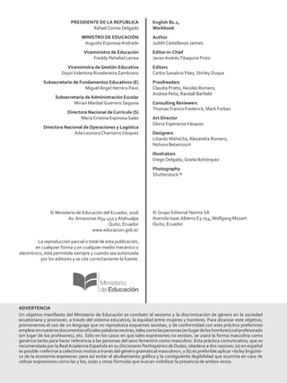 PRESIDENTE DE LA REPÚBLICA
Rafael Correa Delgado
MINISTRO DE EDUCACIÓN
Augusto Espinosa Andrade
Viceministro de Educación
Freddy Peñafiel Larrea
Viceministra de Gestión Educativa
DaysiValentina Rivadeneira Zambrano
Subsecretario de Fundamentos Educativos (E)
Miguel Ángel Herrera Pavo
Subsecretaria de Administración Escolar
Mirian Maribel Guerrero Segovia
Directora Nacional de Currículo (S)
María Cristina Espinosa Salas
Directora Nacional de Operaciones y Logística
Ada Leonora ChamorroVásquez
© Ministerio de Educación del Ecuador, 2016
Av. Amazonas N34-451 y Atahualpa
Quito, Ecuador
www.educacion.gob.ec
La reproducción parcial o total de esta publicación,
en cualquier forma y en cualquier medio mecánico o
electrónico, está permitida siempre y cuando sea autorizada
por los editores y se cite correctamente la fuente.
English B1.1,
Workbook
Author
Judith Castellanos Jaimes
Editor-in-Chief
Javier AndrésTibaquirá Pinto
Editors
Carlos Sanabria Páez, Shirley Duque
Proofreaders
Claudia Prieto, Nicolás Romero,
Andrea Peña, Randall Barfield
Consulting Reviewers
Thomas Francis Frederick, Mark Forbes
Art Director
Gloria EsperanzaVásquez
Designers
Libardo Mahecha, Alexandra Romero,
Nohora Betancourt
Illustrators
Diego Delgado, Gisela Bohórquez
Photography
Shutterstock ®
© Grupo Editorial Norma SA
Avenida Isaac Albéniz E3-154,Wolfgang Mozart
Quito, Ecuador
ADVERTENCIA
Un objetivo manifiesto del Ministerio de Educación es combatir el sexismo y la discriminación de género en la sociedad
ecuatoriana y promover, a través del sistema educativo, la equidad entre mujeres y hombres. Para alcanzar este objetivo,
promovemos el uso de un lenguaje que no reproduzca esquemas sexistas, y de conformidad con esta práctica preferimos
emplearennuestrosdocumentosoficialespalabrasneutras,talescomolaspersonas(enlugardeloshombres)oelprofesorado
(en lugar de los profesores), etc. Sólo en los casos en que tales expresiones no existan, se usará la forma masculina como
genérica tanto para hacer referencia a las personas del sexo femenino como masculino. Esta práctica comunicativa, que es
recomendada por la RealAcademia Española en su Diccionario Panhispánico de Dudas, obedece a dos razones: (a) en español
es posible referirse a colectivos mixtos a través del género gramatical masculino, y (b) es preferible aplicar la ley lingüísti-
ca de la economía expresiva para así evitar el abultamiento gráfico y la consiguiente ilegibilidad que ocurriría en caso de
utilizar expresiones como las y los, os/as y otras fórmulas que buscan visibilizar la presencia de ambos sexos.
 