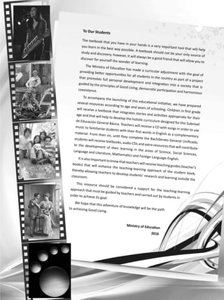 To Our Students
The textbook that you have in your hands is a very important tool that will help
you learn in the best way possible. A textbook should not be your only source of
study and discovery; however, it will always be a good friend that will allow you to
discover for yourself the wonder of learning.
The Ministry of Education has made a curricular adjustment with the goal of
providing better opportunities for all students in the country as part of a project
that promotes full personal development and integration into a society that is
guided by the principles of Good Living, democratic participation and harmonious
coexistence.
To accompany the launching of this educational initiative, we have prepared
several resources according to age and years of schooling. Children in first grade
will receive a textbook that integrates stories and activities appropriate for their
age and that will help to develop the holistic curriculum designed for this Subnivel
de Educación General Básica. Teachers will receive a CD with songs in order to use
music to familiarize students with their first words in English as a complementary
material. From then on, until they complete the Bachillerato General Unificado,
students will receive textbooks, audio CDs and extra resources that will contribute
to the development of their learning in the areas of Science, Social Sciences,
Language and Literature, Mathematics and Foreign Language-English.Itisalso importanttoknowthatteacherswill receiveteachingguides(teacher’s
books) that will enhance the teaching-learning approach of the student book,
thereby allowing teachers to develop students’ research and learning outside the
classroom.
This resource should be considered a support for the teaching-learning
approach that must be guided by teachers and carried out by students in
order to achieve its goal.
We hope that this adventure of knowledge will be the pathto achieving Good Living.
Ministry of Education
2016
 