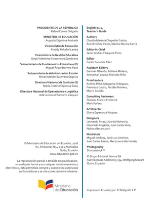 PRESIDENTE DE LA REPÚBLICA
Rafael Correa Delgado
MINISTRO DE EDUCACIÓN
Augusto Espinosa Andrade
Viceministro de Educación
Freddy Peñafiel Larrea
Viceministra de Gestión Educativa
DaysiValentina Rivadeneira Zambrano
Subsecretario de Fundamentos Educativos (E)
Miguel Ángel Herrera Pavo
Subsecretaria de Administración Escolar
Mirian Maribel Guerrero Segovia
Directora Nacional de Currículo (S)
María Cristina Espinosa Salas
Directora Nacional de Operaciones y Logística
Ada Leonora ChamorroVásquez
© Ministerio de Educación del Ecuador, 2016
Av. Amazonas N34-451 y Atahualpa
Quito, Ecuador
www.educacion.gob.ec
La reproducción parcial o total de esta publicación,
en cualquier forma y en cualquier medio mecánico o
electrónico, está permitida siempre y cuando sea autorizada
por los editores y se cite correctamente la fuente.
English B1.1,
Teacher’s Guide
Authors
Claudia Marcela Chapetón Castro,
Astrid Núñez Pardo, Mariluz Murcia Sierra
Editor-in-Chief
Javier AndrésTibaquirá Pinto
Editor
Carlos Sanabria Páez
Assistant Editors
Germán Obando, Adriana Molano,
Jonnathan Loaiza, Marisela Niño
Proofreaders
Andrea Peña, Margarita Orbegozo,
Francisco Castro, Nicolás Romero,
Marco Giraldo
Consulting Reviewers
Thomas Francis Frederick
Mark Forbes
Art Director
Gloria EsperanzaVásquez
Designers
Leonardo Rivas, Libardo Mahecha,
Clara Inés Angarita, Juan CarlosVera,
Nohora Betancourt
Illustrators
Miguel Jiménez, José Luis Jiménez,
Juan Carlos Baena, Mery Laura Hernández
Photography
Shutterstock ®
© Grupo Editorial Norma SA
Avenida Isaac Albéniz E3-154,Wolfgang Mozart
Quito, Ecuador
ISBN
Primera impresión:
Impreso en Ecuador por: ElTelégrafo E.P.
 
