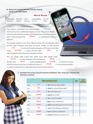 6.	 Read and complete the text. Find the missing
words in the Word Bank.
What would you do if… you
your
partner
you	 	 (a. be) a famous trend-setter?
you	 	 (b. have) an extraordinary talent?
you	 	 (c. be) a prince/princes?
a fairy	 	 (d. grant) you a wish?
there	 	 (e. be) a natural disaster?
you	 	 (f. find) a piece of asteroid?
you	 	 (g. find) a bag with $300,000 in it in a taxi?
you	 	 (h. see) a thief stealing a cell phone?
yo	 	 (i. buy) the latest smartphone?
you	 	 (j. cannot) control your online time?
The world of information and communication  ,
best known as ICTs, is definitely changing our lives. They can be valuable
instruments for education, business, and entertainment.These technological
tools include computers, the (a), smartphones, radio and
television.
For example, people can do many different things with smartphones, which
are like small computers that keep you online. People can take pictures,
(b) and receive instant messages, surf the web, check their
email, (c) apps, and even make (d)
calls. Everybody wishes they had a smartphone at hand.
But, can people really control their online time? Most people today
(e) their computers in the morning and (f)
all night.They (g) their headphones and (h) to the net to enjoy
all sorts of Internet resources. It is difficult for them to ( i ) the computer and take a
nice walk. It may be time to unplug the computer and enjoy the fresh air!
7.	 Complete the survey using the second conditional. Then, write your answers and
interview a partner.
Word Bank
•	download
•	hook up
•	Internet
•	put on
•	send
•	stay up
•	technologies
•	turn on
•	turn off
•	video
technologies
8
Internet
send
download
turn on
put on hook up
turn off
were
had
were
granted
were
found
found
saw
bought
couldn’t
stay up
video
VP5ReviewUnit.indd 8 3/30/16 11:43 AM
 