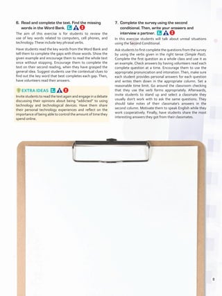 6.	 Read and complete the text. Find the missing
words in the Word Bank. 
The aim of this exercise is for students to review the
use of key words related to computers, cell phones, and
technology.These include key phrasal verbs.
Have students read the key words from the Word Bank and
tell them to complete the gaps with those words. Show the
given example and encourage them to read the whole text
once without stopping. Encourage them to complete the
text on their second reading, when they have grasped the
general idea. Suggest students use the contextual clues to
find out the key word that best completes each gap. Then,
have volunteers read their answers.
EXTRA IDEAS 
Invite students to read the text again and engage in a debate
discussing their opinions about being “addicted” to using
technology and technological devices. Have them share
their personal technology experiences and reflect on the
importance of being able to control the amount of time they
spend online.
7.	 Complete the survey using the second
conditional. Then, write your answers and
interview a partner. 
In this exercise students will talk about unreal situations
using the Second Conditional.
Ask students to first complete the questions from the survey
by using the verbs given in the right tense (Simple Past).
Complete the first question as a whole class and use it as
an example. Check answers by having volunteers read each
complete question at a time. Encourage them to use the
appropriate pronunciation and intonation. Then, make sure
each student provides personal answers for each question
and writes them down in the appropriate column. Set a
reasonable time limit. Go around the classroom checking
that they use the verb forms appropriately. Afterwards,
invite students to stand up and select a classmate they
usually don’t work with to ask the same questions. They
should take notes of their classmate’s answers in the
second column. Motivate them to speak English while they
work cooperatively. Finally, have students share the most
interesting answers they got from their classmates.
8
U0_VP5IngGuideCol2012.indd 8 3/23/16 11:25 AM
 