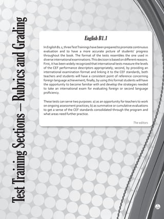 English B1.1
InEnglishB1.1,threeTestTrainingshavebeenpreparedtopromotecontinuous
evaluation and to have a more accurate picture of students’ progress
throughout the book. The format of the tests resembles the one used in
diverseinternationalexaminations.Thisdecisionisbasedondifferentreasons.
First, it has been widely recognized that international tests measure the levels
of the CEF performance descriptors appropriately; second, by providing an
international examination format and linking it to the CEF standards, both
teachers and students will have a consistent point of reference concerning
foreign language achievement; finally, by using this format students will have
the opportunity to become familiar with and develop the strategies needed
to take an international exam for evaluating foreign or second language
proficiency.
These tests can serve two purposes: a) as an opportunity for teachers to work
on ongoing assessment practices; b) as summative or cumulative evaluations
to get a sense of the CEF standards consolidated through the program and
what areas need further practice.
The editors
TestTrainingSections–RubricsandGrading
T
225
Viewpoints 2 BGU.indd 225 5/26/16 11:04 AM
 