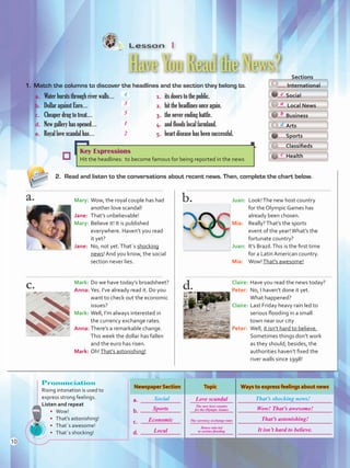 Lesson  1
HaveYouReadtheNews?
1.	 Match the columns to discover the headlines and the section they belong to.
2.	 Read and listen to the conversations about recent news. Then, complete the chart below.
a. 	 Water bursts through river walls…	 1.	 its doors to the public.
b.	 Dollar against Euro…	 2.	 hit the headlines once again.
c. 	 Cheaper drug to treat…	 3.	 the never ending battle.
d.	 New gallery has opened…	 4.	 and floods local farmland.
e. 	 Royal love scandal has…	 5.	 heart disease has been successful.
4
  Sections
International
Social
Local News
Business
Arts
Sports
Classifieds
Health
Key Expressions
Hit the headlines: to become famous for being reported in the news
Mary:	Wow, the royal couple has had
another love scandal!
Jane:	 That’s unbelievable!
Mary:	Believe it! It is published
everywhere. Haven’t you read
it yet?
Jane:	 No, not yet.That´s shocking
news! And you know, the social
section never lies.
Mark:	Do we have today’s broadsheet?
Anna:	Yes. I’ve already read it. Do you
want to check out the economic
issues?
Mark:	Well, I’m always interested in
the currency exchange rates.
Anna:	There’s a remarkable change.
This week the dollar has fallen
and the euro has risen.
Mark:	Oh!That’s astonishing!
Juan:	 Look!The new host country
for the Olympic Games has
already been chosen.
Mia:	 Really?That’s the sports
event of the year!What’s the
fortunate country?
Juan:	 It’s Brazil.This is the first time
for a Latin American country.
Mia:	 Wow!That’s awesome!
Claire:	Have you read the news today?
Peter:	 No, I haven’t done it yet.
What happened?
Claire:	Last Friday heavy rain led to
serious flooding in a small
town near our city
Peter:	 Well, it isn’t hard to believe.
Sometimes things don’t work
as they should; besides, the
authorities haven’t fixed the
river walls since 1998!
d
Pronunciation
Rising intonation is used to
express strong feelings.
Listen and repeat
•	 Wow!
•	 That’s astonishing!
•	 That´s awesome!
•	 That´s shocking!
Newspaper Section Topic Ways to express feelings about news
a.
b.
c.
d.
Social That’s shocking news!
10
3
e
5 b
1
a
2
c
Sports Wow! That’s awesome!
That’s astonishing!
It isn’t hard to believe.
The new host country
for the Olympic Games
Heavy rain led
to serious flooding
Love scandal
Economic The currency exchange rates
Local
U1_VP5 21 x 28.indd 10 4/19/16 11:49 AM
 
