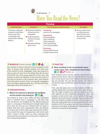 Lesson  1
HaveYouReadtheNews?
Planning
Learning Goals Indicators KeyVocabulary and Structures Strategies
This lesson will guide
students to talk about
recent news from
a newspaper and
express their feelings
about it.
¾¾ Identifies headlines
and sections of a
newspaper.
¾¾ Understands the
content of a piece
of news.
¾¾ Expresses feelings
about news.
Vocabulary
sections of a newspaper
Expressions
Hit the headlines!
That’s shocking!
That’s awesome!
That’s astonishing!
It isn’t hard to believe.
Structures
Present Perfect tense
Simple Present tense
¾¾ Using context clues
to make decisions
about the forms of
the verbs according
to the tenses
WARM UP (books closed) 
Ask students to bring a national or local newspaper to the
class. In groups, have students identify and name each
of the sections of their newspapers. Then, ask students to
select a piece of news from the section they like the best
and tell the rest of the group about this recent news. Ask
students to share the headlines of the news they select. If
the class can be given in the computer room, have students
check the online versions of the most popular newspapers
from the English speaking world. (E.g. The New York Times,
Washington Post,The Guardian, etc.)
PRESENTATION 1
1.	 Match the columns to discover the headlines
and the section they belong to. 
Ask students to work in pairs. Make sure they understand
what a “headline” from a newspaper is. Tell them that
they will discover the headlines for five different pieces of
news in a newspaper. Read the given example aloud. Have
them solve the exercise and motivate them to speak in
English while they work cooperatively. Then, ask students
to compare their answers with a pair working next to them.
They should find cases of disagreement and correct each
others’ answers. Finally, make sure they understand the
meaning of the key expression and have them underline it in
the corresponding headline.
PRACTICE
2.	 Read and listen to the conversations about
recent news. Then, complete the chart below. 
Have students look at the four pictures and ask the main
question of the lesson: Have you read the news? Encourage
them to talk about recent news related to the pictures they
see; for example, the next Olympic Games, the weather
and the last heavy rainfall that caused flooding in a region/
country.
Then, play the audio once and ask students to follow by
reading silently the conversations for each piece of news.
Play the audio a second time and ask students to focus
their attention on the underlined expressions. Then, ask
students to look at the chart at the bottom of the page.
Read the chart and the given example. Play the audio again
and have students complete the chart. Check answers as a
class and congratulate them on the good job they did. Refer
students to the Pronunciation box and choose volunteers to
pronounce and repeat. Emphasize the importance of rising
intonation to express strong feelings.
Track 02 - 03
10
U1_VP5IngGuideCol2012.indd 10 8/10/16 16:11
 