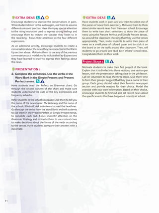 EXTRA IDEAS 
Encourage students to practice the conversations in pairs.
While students listen to the audio again, ask them to assume
different roles and practice. Have them pay special attention
to the rising intonation used to express strong feelings and
encourage them to imitate the speaker they listen to in
the recording. Focus their attention on the four different
expressions.
As an additional activity, encourage students to create a
conversation aboutthenewstheyhaveselectedintheWarm
Up section above. Motivate them to use any of the previous
conversations as a model and to include the Key Expressions
they have learned in order to express their feelings about
the news.
PRESENTATION 2
3.	 Complete the sentences. Use the verbs in the
Word Bank in the Simple Present and Present
Perfect tenses. 
Have students read the Reflect on Grammar chart. Go
through the second column of the chart and make sure
students understand the uses of the key expressions and
frequency adverbs.
Refer students to the school newspaper.Ask them to tell you
the name of the newspaper: The Gateway and the name of
the school: Windmill. Ask volunteers to read the headlines.
Go through the verbs from the Word Bank and tell students
to use them in the Present Perfect or Simple Present tense,
to complete each text. Focus students’ attention on the
Grammar Strategy and motivate them to use context clues
to make decisions about the forms of the verbs according
to the tenses. Have students compare their answers with a
classmate.
EXTRA IDEAS 
Have students work in pairs and ask them to select one of
the pieces of news from exercise 3. Motivate them to think
about similar recent news from their own school. Encourage
them to write two short sentences to state the piece of
news using the Present Perfect and Simple Present tenses.
Go around the classroom checking that they use the tenses
appropriately. Then, invite students to write their piece of
news on a small piece of colored paper and to stick it on
the board or on the walls around the classroom. Then, tell
students to go around and read each others’ school news.
Congratulate them on their work.
 Project Stage 1  
Motivate students to make their first project of the book.
Explain that it is divided into three sections, one section per
lesson, with the presentation taking place in the 4th lesson.
Call on volunteers to read the three steps. Give them time
to form their groups. Suggest that they give a name to their
group. Each group should select their favorite newspaper
section and provide reasons for their choice. Model the
exercise with your own information. Based on their choice,
encourage students to find out and list recent news about
the specific events that have happened recently at school.
11
U1_VP5IngGuideCol2012.indd 11 3/23/16 11:28 AM
 