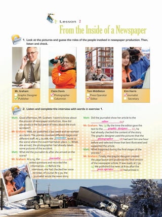 1.	 Look at the pictures and guess the roles of the people involved in newspaper production. Then,
listen and check.
2.	 Listen and complete the interview with words in exercise 1.
Lesson  2
FromtheInsideofaNewspaper
Matt:	 Good afternoon, Mr. Graham. I want to know about
the process of newspaper production. How did
you produce the last piece of news about the truck
accident?!
Mr. Graham:	Well, we published it last week and we worked
as a team.The process involved different stages and
different staff. At 4:00 AM, the 	 went to
the scene where the event had taken place. (1)When
she arrived, the photographer had already taken
some pictures of the accident.
Matt:	 What did the journalist do after she arrived on the
scene?
Mr. Graham:	At 4:15, the 	 (a)
asked questions and recorded the
information. (2) Before the
interviews, she had checked her voice
recorder, of course! At 5:30, the
journalist wrote the news story.
Matt:	 Did the journalist show her article to the
	 (b)?
Mr. Graham:	Yes. (3) By the time the editor gave the
text to the 	 (c), he
had already checked the content of the story.
The graphic designer used the pictures that the
	 (d) had sent him one hour
	 before and selected those that best illustrated and
supported the article.
Matt:	 What happened during the final stages of the
process?
Mr. Graham:	Finally, the graphic designer created
the page layout and produced the final version
of the newspaper article. It was ready at 7:30.
(4) We published the news at 8:00 after the
		 (e) had printed it.
journalist
Mr. Graham
	 Graphic Designer
	 Publisher
Claire Davis
	Photographer
	 Columnist
Tom Middleton
	 Press Operator
	 Editor
Kim Harris
	Journalist
	 Secretary
12
editor
graphic designer
photographer
press operator
journalist
U1_VP5 21 x 28.indd 12 3/30/16 8:35 AM
 