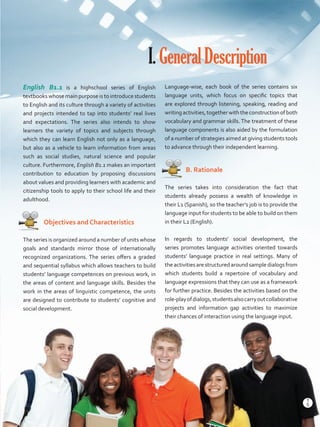 English B1.1 is a highschool series of English
textbooks whose main purpose is to introduce students
to English and its culture through a variety of activities
and projects intended to tap into students’ real lives
and expectations. The series also intends to show
learners the variety of topics and subjects through
which they can learn English not only as a language,
but also as a vehicle to learn information from areas
such as social studies, natural science and popular
culture. Furthermore, English B1.1 makes an important
contribution to education by proposing discussions
about values and providing learners with academic and
citizenship tools to apply to their school life and their
adulthood.
   Objectives and Characteristics
The series is organized around a number of units whose
goals and standards mirror those of internationally
recognized organizations. The series offers a graded
and sequential syllabus which allows teachers to build
students’ language competences on previous work, in
the areas of content and language skills. Besides the
work in the areas of linguistic competence, the units
are designed to contribute to students’ cognitive and
social development.
I.GeneralDescription
Language-wise, each book of the series contains six
language units, which focus on specific topics that
are explored through listening, speaking, reading and
writingactivities,togetherwiththeconstructionofboth
vocabulary and grammar skills. The treatment of these
language components is also aided by the formulation
of a number of strategies aimed at giving students tools
to advance through their independent learning.
   B. Rationale
The series takes into consideration the fact that
students already possess a wealth of knowledge in
their L1 (Spanish), so the teacher’s job is to provide the
language input for students to be able to build on them
in their L2 (English).
In regards to students’ social development, the
series promotes language activities oriented towards
students’ language practice in real settings. Many of
the activities are structured around sample dialogs from
which students build a repertoire of vocabulary and
language expressions that they can use as a framework
for further practice. Besides the activities based on the
role-playofdialogs,studentsalsocarryoutcollaborative
projects and information gap activities to maximize
their chances of interaction using the language input.
5
T
5
T
Prelim_VP5IngGuideCol2012.indd 5 5/25/16 8:53 PM
 