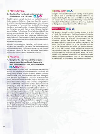 PRESENTATION 2
3.	 Read the four numbered sentences in the
interview and fill in the chart. 
Read the given example out loud and explain the activity
to the students. Make sure they understand the sequence
in which the events happened as expressed in the interview
from exercise 2. Then, ask them to identify the second
numbered sentence from the interview. Help them identify
the first action and guide them to write it down in the chart,
using the Past Perfect tense. Then, help them identify the
second action and guide them to write it down in the chart
using Simple Past tense. Next, encourage students to work
individuallywiththeothertwonumberedsentences. Finally,
check their answers as a group. Have volunteers write their
answers on the board.
Motivate students to read the Reflect on Grammar chart. It
presents and exemplifies the uses of the key tenses worked
on in this lesson: Past Perfect and Simple Past. Go through
the second column of the chart and make sure students
understand the uses of the common expressions.
PRACTICE
4.	 Complete the interview with the verbs in
parentheses. Use the Simple Past or the
Past Perfect tenses. Then, listen and check. 
Invite students to work in pairs.Tell them that they are going
to read and complete an interview between a journalist and
a high school student. Suggest that they read the complete
interview first. Then, allow sufficient time to fill in the gaps
with the verbs in parentheses. Encourage students to refer
to the Reflect on Grammar chart in order to make decisions
aboutthetensetheyshouldusetocompleteeachgap.When
they have finished, ask students to check their answers with
another pair. This will help them identify the differences
and similarities in their answers and focus their attention on
the most difficult choices. Then, play the recording and tell
students to focus their attention on the missing words. Play
the audio again and let them listen and check their answers.
Play the audio as many times as necessary with short pauses
in between each text so that students have time to write the
correct answers. Finally, provide further support if needed,
explaining the use of each tense by having students identify
the first/earlier action (Past Perfect) and the second/latter
action (Simple Past) in the sequence of events described in
the interview.
EXTRA IDEAS 
Using the interviews from exercises 2 and 4, invite students
to work in pairs in order to role-play each interview. To
prepare students, play the audio several times so that they
can practice the pronunciation of the key words and the
intonation of the different sentences. Encourage students
to change their roles and work with a different pair.
 Project Stage 2  
Ask students to get into their project groups in order
to check the list of events that have happened recently
at school. Encourage them to find out as many details
as possible about the selected event(s) related to the
newspaper section they selected in Project Stage 1.
Motivate students to assign a role to all the members of the
group. That is, one student can be the journalist; another
can be the photographer, the editor, the graphic designer,
and so forth. Each student should perform the actions that
correspond to their role. Students can ask teachers and
students questions to learn the details about the news.
Suggest that they take notes about the events or stories
they are being informed about.They can also take pictures
at the moment of interviewing teachers and classmates.
Track 06
13
U1_VP5IngGuideCol2012.indd 13 8/10/16 14:08
 