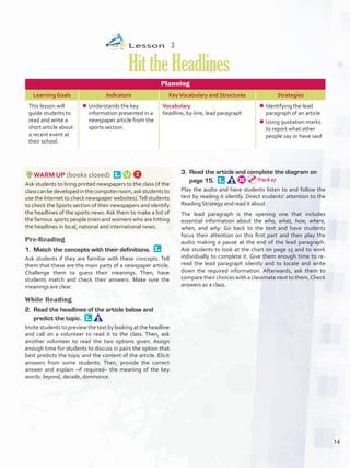 Lesson  3
HittheHeadlines
Planning
Learning Goals Indicators KeyVocabulary and Structures Strategies
This lesson will
guide students to
read and write a
short article about
a recent event at
their school.
¾¾ Understands the key
information presented in a
newspaper article from the
sports section.
Vocabulary
headline, by-line, lead paragraph
¾¾ Identifying the lead
paragraph of an article
¾¾ Using quotation marks
to report what other
people say or have said
WARM UP (books closed) 
Ask students to bring printed newspapers to the class (if the
classcanbedevelopedinthecomputerroom,askstudentsto
use the Internet to check newspaper websites).Tell students
to check the Sports section of their newspapers and identify
the headlines of the sports news. Ask them to make a list of
the famous sports people (men and women) who are hitting
the headlines in local, national and international news.
Pre-Reading
1.	 Match the concepts with their definitions. 
Ask students if they are familiar with these concepts. Tell
them that these are the main parts of a newspaper article.
Challenge them to guess their meanings. Then, have
students match and check their answers. Make sure the
meanings are clear.
While Reading
2.	 Read the headlines of the article below and
predict the topic. 
Invite students to preview the text by looking at the headline
and call on a volunteer to read it to the class. Then, ask
another volunteer to read the two options given. Assign
enough time for students to discuss in pairs the option that
best predicts the topic and the content of the article. Elicit
answers from some students. Then, provide the correct
answer and explain –if required– the meaning of the key
words: beyond, decade, dominance.
3.	 Read the article and complete the diagram on
page 15. 
Play the audio and have students listen to and follow the
text by reading it silently. Direct students’ attention to the
Reading Strategy and read it aloud.
The lead paragraph is the opening one that includes
essential information about the who, what, how, where,
when, and why. Go back to the text and have students
focus their attention on this first part and then play the
audio making a pause at the end of the lead paragraph.
Ask students to look at the chart on page 15 and to work
individually to complete it. Give them enough time to re-
read the lead paragraph silently and to locate and write
down the required information. Afterwards, ask them to
compare their choices with a classmate next to them.Check
answers as a class.
Track 07
14
U1_VP5IngGuideCol2012.indd 14 8/10/16 14:08
 