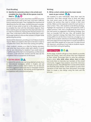 Post-Reading
4.	 Identify the secondary ideas in the article and
complete the chart. Not all the spaces must be
filled in. 
Askstudentstoworkinpairs.Havethemreadtheinstruction
and let them have a look at the chart. Give them sufficient
timetoreadthetextagain.Then,highlighttheimportanceof
identifying the four key ideas, including the given example,
in order to know what to look for in the reading and how
to complete the chart with the information required. Have
them read the given examples from the chart and make sure
it is clear for students by checking their first two answers as a
class.Then, invite them to fill in the rest of the chart in pairs.
Encourage students to discuss their answers in English while
performing the activity.
Goaroundtheclassroom,providingasmuchhelpasstudents
require. Make sure students refer back to the text in order to
complete their charts. Also check their writing and spelling.
Check students’ answers as a class by having volunteers
read what they have written under each column. It would
also be very interesting for students if you could make an
amplified copy of the chart on a transparency, so that several
volunteers could write their answers and the class see the
completed chart as a projection on the board.
EXTRA IDEAS 
To extend this activity, you can bring selected articles from
an international newspaper, written in English, and ask
students to fill in a similar chart in teams. You can also ask
them for suggestions about the news or newspaper sections
they would like to work on.This activity can be organized as
a competition with a time limit and points.
Writing
5.	 Write a short article about the most recent
event at your school. 
Ask students to work individually. Have them read the
instruction. Give them enough time to think and select
the most recent event at their school. Go through with
students the sections they need to include in their short
articles. Make sure the expected content for each section is
clear to them. Then, refer students to the Writing Strategy.
Highlight the importance of writing full sentences (with a
subject pronoun, verb, and a complement) for each one of
the main points as suggested in the Writing Strategy. Give
them an example from the text. Also, tell students that
another important strategy that helps them improve their
writing skills is to use the story in exercise 3 on page 14, as a
model. Direct students’ attention to theWriting Strategy on
that same page and encourage them to include examples to
report what other people say or have said. Circulate around
the classroom, providing as much help as students require.
Also check their writing and spelling.
 Project Stage 3   
At this stage, students will get as many details as possible
about the events, news and stories that have happened
at their school. Encourage them to write key questions
about a story: who, what, when, where, how and why,
and invite them to interview two members of the school
community. Suggest that students record the interviews
and take pictures.This will help them include all the details
and illustrate their articles. Guide students to write short
narrations of the news they have discovered. Encourage
them to create a nice design using the texts and the
pictures.
15
U1_VP5IngGuideCol2012.indd 15 3/23/16 11:28 AM
 