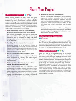  1.	Discuss your experience.   
Before inviting students to reflect upon what they
experienced while carrying out their projects, highlight
that it is quite natural to go through a series of opposing
emotions or feelings when working on projects that include
several stages and teamwork. However, if we put all of those
aspects together, they will most probably help us grow both
personally and academically. Assign some time for each
student to go over the questions individually.
a.	 What role(s) did you play in the school newspaper
production? Describe the activities you completed.
Ask students to think about their roles and to describe
the responsibilities they had, the activities they
completed, and the sequences of events they went
through as they performed active roles in the production
of the newspaper.
b.	 How did you feel when performing those roles?
Encourage students to be as open and honest as
possible.Tell them to express both positive and negative
feelings. Let them think of their feelings about their own
performance as well as their feelings when working with
the other members of their teams.
c.	 Did you experience any difficulties? Which ones?
Tell students that it is natural to experience difficulties
when embarking on a project and when working
cooperatively as part of a group. Let them express those
difficulties freely.
d.	 Had you participated in a newspaper production
before? What was the experience like?
If this was the first time they have participated in the
productionofanewspaper,motivatethemtothinkabout
thisastheirfirstexperienceinwhichtheyproducearticles
based on school life and the school community. Let them
know that the production of the school newspaper may
have an important impact on the school as it involves the
school community and the most important events.
e.	 What did you learn from this experience?
You can guide students to think about this as a learning
experience. Ask them to consider what they learned
about: the language (vocabulary, grammar, language
use, expressions, etc.), the stages involved in newspaper
production, communication strategies used to get the
information they needed, teamwork, and individual
work.
Have them share their answers with the rest of the class
and seize the opportunity to emphasize the importance
of persevering, and being organized and creative when
embarking on any task or project.
 2.	Read and answer the questions.  
After playing the audio once, motivate students to read the
text out loud and practice speaking clearly and quickly. This
section provides factual information about key features of
newspapers. After listening and reading, motivate students
to answer the key questions using their own words.
 3. Give your Presentation.  
Read each one of the guidelines given in the Useful
Expressions and Give your Presentation boxes and clarify
any doubts students may have. Make they notice that there
is a connection between the charts. Then, assign enough
time for students to organize their presentations and display
the newspaper sections they have designed and produced.
Walk around the classroom and provide help as needed.
Before students present their work, remind them to speak
clearly, maintain eye contact with the audience, and stand
up straight. Have them rehearse how they will use their
visual prompts correctly. It would be encouraging to invite
teachers and students from other classes so that the school
community can read the newspaper sections produced by
students about school life.
Share Your Project
Track 09
17
U1_VP5IngGuideCol2012.indd 17 8/10/16 14:11
 