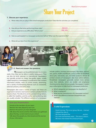 Give your Presentation
•	 Introduce the members of your team.
•	 Mention the roles played by each one.
•	 Mention the section you have designed.
•	 Talk about the stories and the information you gathered
about the key, current events at your school.
•	 Talk about the people you interviewed and the sources
of your information.
ShareYourProject
Useful Expressions
•	 Good morning.This is our group.We are… (names)
•	 I played the role of…
•	 We have designed the section.
•	 Our main stories/news are/is …This story is about…
•	 We have interviewed the school principal…
1.	 Discuss your experience.
a.	 What role(s) did you play in the school newspaper production? Describe the activities you completed.
	
	
b.	 How did you feel when performing those roles?
c.	 Did you experience any difficulties?Which ones?
	
d.	 Had you participated in a newspaper production before?What was the experience like?
	
e.	 What did you learn from this experience?
	
	 Newspapers can be published every day or every
week, thus, they can be daily or weekly newspapers. They
can also be local, national, or international. Newspapers
are typically printed on cheap, low-quality paper, usually
called newsprint. A newspaper is a publication that contains
informative articles, news of current events, advertising,
and a variety of entertaining features such as crosswords,
editorial cartoons, and comic strips.
Newspapers also cover a variety of topics and these are
organized in sections. Each section contains articles that are
based on facts.The title of an article, printed in large letters,
is called the headline, and the author and publishing date
are usually included. The different sections of a newspaper
include: politics, business and economy, education, opinion,
arts, sports, health and lifestyle, and a number of classifieds
about jobs, real estate, cars, and other products. Almost all
printed versions of newspapers also have online editions.
Broadsheet newspapers generally contain more serious
news than tabloids, which are smaller and emphasize
shocking stories about famous people. Newspapers’ readers
pay a subscription to help fund the newspaper production.
a.	Which categories can newspapers be classified in?
b.	What is newsprint?
c.	 What are the characteristics of a newspaper section?
d.	What’s the difference between Broadsheets and
Tabloids?
Real Communication
2.	 Read and answer the questions.
17
Answers
may vary.
U1_VP5 21 x 28.indd 17 4/19/16 11:51 AM
 