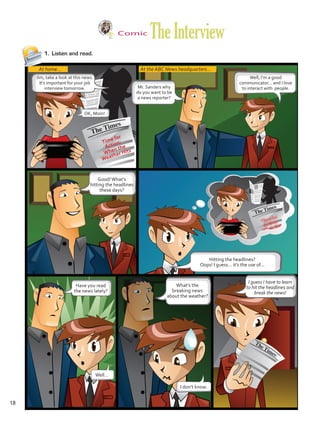 Comic
TheInterview
1.	 Listen and read.
At home... At the ABC News headquarters...
Jim, take a look at this news.
It’s important for your job
interview tomorrow.
OK, Mom!
Mr. Sanders why
do you want to be
a news reporter?
Well, I’m a good
communicator… and I love
to interact with people.
Good!What’s
hitting the headlines
these days?
Hitting the headlines?
Oops! I guess… it’s the use of...
Have you read
the news lately?
Well…
I don’t know.
What’s the
breaking news
about the weather?
I guess I have to learn
to hit the headlines and
break the news!
Time for
Action:
When the
Weather Hits
18
U1_VP5 21 x 28.indd 18 3/30/16 8:35 AM
 