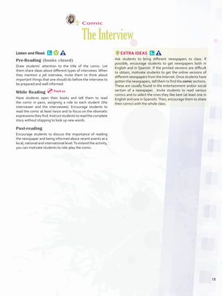 Comic
TheInterview
Listen and Read. 
Pre-Reading (books closed)
Draw students’ attention to the title of the comic. Let
them share ideas about different types of interviews. When
they mention a job interview, invite them to think about
important things that one should do before the interview to
be prepared and well informed.
While Reading
Have students open their books and tell them to read
the comic in pairs, assigning a role to each student (the
interviewer and the interviewee). Encourage students to
read the comic at least twice and to focus on the idiomatic
expressions they find. Instruct students to read the complete
story without stopping to look up new words.
Post-reading
Encourage students to discuss the importance of reading
the newspaper and being informed about recent events at a
local, national and international level.To extend the activity,
you can motivate students to role-play the comic.
EXTRA IDEAS 
Ask students to bring different newspapers to class. If
possible, encourage students to get newspapers both in
English and in Spanish. If the printed versions are difficult
to obtain, motivate students to get the online versions of
different newspapers from the Internet.Once students have
gotten the newspapers, tell them to find the comic sections.
These are usually found in the entertainment and/or social
section of a newspaper. Invite students to read various
comics and to select the ones they like best (at least one in
English and one in Spanish).Then, encourage them to share
their comics with the whole class.
Track 10
18
U1_VP5IngGuideCol2012.indd 18 8/10/16 16:11
 