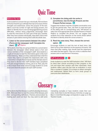 Quiz Time
 Before the test 
Invite students to answer the quiz individually. Remind them
ofthefactthatthisquizwillhelpthembecomeawareoftheir
strengths and weaknesses. Stress the purpose of the test:
not to count the number of right and wrong answers, but
rather to identify how to sort out language learning process
difficulties, without being judgmental. Encourage them
to read the instructions for each part of the quiz carefully.
After they have worked individually, have them check their
answers in pairs before sharing them with the whole class.
1.	 Listen to the conversations between the editor
(Tom) and the newspaper staff. Complete the
chart. 
Tell students that they are going to listen to a conversation
between the newspaper editor whose name is Tom and
various members of the newspaper’s staff. Give students a
couple of minutes to read the information given in the chart
before listening. Make sure they understand that in the first
column they need to complete the statements with a key
word (verbs in Simple Present tense) and for the last column
they need to decide if the staff members have completed
their jobs (assignments) by writing, yes or no.Then, play the
audio at least three times and encourage students to write
down and check the answers for each staff member.
2.	 Complete the dialog with the verbs in
parentheses. Use the Simple Present and the
Present Perfect tenses. 
Suggest that students read the complete conversation once
to get the general idea. Then, ask them to read each part
of the dialog with its corresponding verb. Tell learners to
select the most appropriate tense (Simple Present or Present
Perfect) to complete the phrase. You can suggest that
students focus their attention on the words shown before
the blank to identify what the correct answer is.
3.	 Read the news story. Then, choose the correct
option. 
Encourage students to read the text at least twice. Ask
them to focus their attention on the sequence of events.Tell
them that after reading, they should read the statements
and select the best option.They can circle or underline their
answers and re-read the text if necessary.
 Self-Evaluation  
Invite students to read the Self-Evaluation chart. Tell them
to check their choices according to their progress in the
unit and share their answers with their classmates. Have
students reflect upon the fact that an evaluation is more
than a number or a letter: it is a means to detect strengths
and weaknesses. Advise them to form study groups to
overcome their weaknesses.
Glossary 
Tell students that theGlossary is useful to develop dictionary
skills. Motivate them to read the entries of the Glossary and
their corresponding definitions. Practice pronunciation by
reading each word out loud. You may want to add some
interesting examples or have students create their own
ones. Invite them to do the Glossary Activities on page 93.
Bear in mind that this page corresponds to page 20 in the
Teacher’s Guide.
Track 11
19
U1_VP5IngGuideCol2012.indd 19 8/10/16 14:13
 