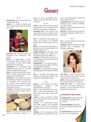 Glossary
A – E
astonishing: adj. very surprising. This
is astonishing news!
award: n. a reward someone gets
when he/she has achieved something.
(syn. prize)
awesome: adj. extremely good and
sometimes very impressive. (ant.
awful)
bond: n. in relationships, a reason
to love each other or feel they have
a connection to each other. Happy
families have strong bonds.
broadsheet: n. a newspaper that
publishes serious news. It is usually
printed on large sheets of paper.
burst: v. when the walls built round a
body of water break because water
levels have exceeded them.
columnist: n. a journalist who writes a
regular series of stories for a magazine
or newspaper and expresses his/
her opinions and comments about
recent news. Mr. Akerman is a famous
newspaper columnist.
currency: n. the type of money used in
a particular country or region. Japan’s
currency is the yen.
debut: n. the first time that a sports
person or performer appears in a
Colloquial Expressions
Breaking news: recent news that
is reported or revealed at the
moment.
Hit the headlines: to become
famous by being reported in the
news.
Cover the story: to report on an
event or recent happening.
public or some remarkable event.
Shakira made her debut when she was
a little girl.
E – H
editor: n. the person who has overall
responsibility for the publication of
articles in a newspaper or magazine.
exchange rate: n. the value of the
money of one country in relation to the
value of the money of another country.
fact: n. a statement that people can
prove. (ant. opinion or comment)
People read the news to find out recent
facts.
flood: v. to be covered with water. A
pipe burst and the water flooded the
first floor of the house.
graphic designer: n. the person who
creatively designs the layout of a
newspaper page, book, leaflet, etc.
headline: n. the title of a news story. It
is usually large in size and catches the
reader’s attention.
headquarters: n. the place where a
company has its main offices. CNN has
its headquarters in Atlanta.
highlight: v. to emphasize something
so that people notice it and think about
it.
host: n. the place and people who
organize a special event. Brazil is the
host for the 2016 Olympic Games.
I – R
layout: n. the position of articles,
photographs, graphics, and
advertisements on a page.
lead: n. The beginning of the news
story. It tells the essentials of any
story: who, what, when, where, why,
and how.
match: n. game or contest in which
two or more people or teams compete
with each other.
mentor: n. an experienced person
who helps, supports, and motivates
someone who has less experience,
especially in their career. (syn. advisor,
tutor)
obituary: n. the newspaper section
which publishes someone’s death and
gives a short description of their life
and accomplishments.
outstanding: adj. extremely good or
impressive. (syn. superior, excellent;
ant. inferior, bad.)
record: v. to put images and/or sounds
onto a CD or DVD.
reporter: n. the person who researches
and writes newspaper articles. (syn. a
journalist)
S – Z
set: n. a series of games in tennis and
some other sports.
shocking: adj. when feeling extremely
surprised. (syn. outrageous; ant.
calming, comforting)
soft news: n. news that deals with
human interest stories which are not
that serious. (ant. hard news)
staff: n. the group of people who work
for a specific company or institution.
thank you note: n. a short piece
of writing to express gratitude to
someone. I sent a thank you note to
Fanny for dinner last week.
Activities on page 93
20
U1_VP5 21 x 28.indd 20 3/30/16 8:35 AM
 