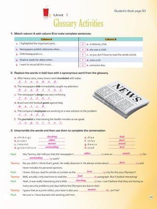1. Match column A with column B to make complete sentences.
Column A Column B
1. I highlighted the important parts… a. in Atlanta, USA.
2. Newspapers publish obituaries when… b. she was a child.
3. CNN headquarters is… c. so you don’t have to read the whole article.
4. Shakira made her debut when… d. onto a CD.
5. I want to record all this music… e. someone dies.
2. Replace the words in bold face with a synonymous word from the glossary.
a. After heavy rains, many towns were inundated with water.
b. The newspapers title immediately caught my attention.
c. The newspaper’s design was very confusing.
d. Brazil won the football game against Italy.
e. The company’s employees are working on a new solution to the problem.
f. The journalist is interviewing the health minister as we speak.
Unit 1
GlossaryActivities
3. Unscramble the words and then use them to complete the conversation.
a. o h s k n i g c
b. e i o d t r
c. r m e n o t
d. g s t a n n d i o u t
e. d l a e
f. s t f a c
g. d w a r a
h. s t o h
Paul: HeyTammy, did I tell you that the newspaper’s (1) won an (2) for
(3) work?
Tammy: No you didn’t. I think that’s great. He really deserves it. He always writes about (4) and
never includes his personal opinions.
Paul: I know. Did you read his article on London as the (5) city for the 2012 Olympics?
Tammy: Well, actually I only had time to read the (6) paragraph. But it looked interesting!
Paul: Yeah, it was really interesting and a little (7) too. I can’t believe that they are having so
many security problems just days before the Olympics are due to start.
Tammy: I guess that as a junior editor, your boss is also your (8) , isn’t he?
Paul: He sure is. I have learned a lot working with him.
93
shocking lead
mentor award
editor facts
outstanding
editor award
outstanding
facts
host
lead
shocking
mentor
host
f
h
l
m
s
r
l
e
a
a
t
e
o
a
y
t
a
p
o
d
o
c
f
o
d
l
u
h
f
r
e
i
t
t
d
3
4
1
5
2
n
e
e
r
Student’s Book page 93
20
U1_VP5IngGuideCol2012.indd 20 4/19/16 11:31 AM
 