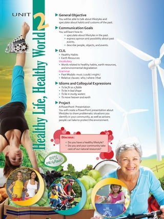 HealthyLife,HealthyWorld
UNIT
HealthyLife,HealthyWorld
2
uuGeneral Objective
	 You will be able to talk about lifestyles and
speculate about habits and customs of the past.
uuCommunication Goals
	 You will learn how to
•	 	speculate about lifestyles in the past.
•	 	express opinion and possibility about past
events.
•	 	describe people, objects, and events.
uuCLIL
•	 	Healthy Habits
•	 Earth Resources
	 Vocabulary
•	 	Words related to healthy habits, earth resources,
and environmental degradation
	Grammar
•	 	Past Modals: must / could / might /
•	 	Relative clauses: who / where / that
uuIdioms and Colloquial Expressions
•	 To be fit as a fiddle
•	 To be in bad shape
•	 To be in murky waters
•	 To move heaven and earth
uuProject
	 A PowerPoint Presentation
	 You will create a PowerPoint presentation about
lifestyles to share problematic situations you
identify in your community, as well as actions
people can take to protect the environment.
Discuss:
•	 	Do you have a healthy lifestyle?
•	 Do you and your community take
care of our natural resources?
VP5 U2.indd 21 19/05/2016 02:50:42 p.m.
 