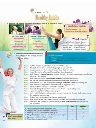Useful Expressions
•	 Use I know! to show agreement with what someone says.
•	 Use I guess to express your opinion about something you are
not sure about.
1.	 Classify the actions in the Word Bank into healthy or unhealthy habits.
HealthyHabits
2. Read and listen to the conversation.
Then, check the correct options
in the box below.
Key Expressions
Gee!: Wow!
fact opinion
a.	 Jason’s granny must have slept all day long.
b.	 She just took a 30-minutes nap this afternoon.
c.	 She might never have eaten fatty food, I guess.
d.	 She prefers to drink water and fruit-flavored yogurt or juice.
e.	 I guess she might never have smoked.
f.	 She is always in a good mood.
Vocabulary Strategy
Classify vocabulary into
categories to remember it better.
Jason:	 Hi, Alan. I’m glad you came to my Granny’s Birthday party.
Alan:	 Thanks for the invitation. Is she really going to be 100 years old?
Jason:	 Yes, and look at her! She‘s not sedentary, instead she is very active!
Alan: 	 I know! She has lots of energy. She must have slept all day long!
Jason:	 Well, she didn’t. It could have been because she took a 30 minutes nap this afternoon. But she
sleeps very well at night.
Alan:	 And, she is thin and fit. She must have eaten low-fat foods all of her life!
Jason:	 Yes. Her diet has always included steamed fish, grilled meat, and olive oil.
Alan:	 Wow! She has had a very healthy diet. She might never have eaten fatty food, I guess.
Jason:	 Well, she doesn’t like junk food. She prefers lots of veggies and fruit.
Alan:	 What about drinks? Does she drink sodas and coffee?
Jason:	 Not really. She prefers to drink water and fruit-flavored yogurt or fresh juice.
Alan:	 I guess she might never have smoked, right?
Jason:	 You’re right. She hates smoking and she has never been drunk. Besides, she loves exercising.
She walks the dog every day!
Alan:	 And she looks quite relaxed! Has she ever felt stressed?
Jason:	 Well, as you can see, she is always in a good mood and nothing makes her feel angry.
Alan:	 Gee! Now I see... Having such a healthy lifestyle must have prevented her from getting
lots of diseases.
Word Bank
• Eating fatty foods
• Smoking
• Drinking water
• Sleeping well
• Being sedentary
• Getting drunk
• Being active
• Having a healthy diet
• Doing exercise
• Feeling stressed
UNHEALTHY HABITSHEALTHY HABITS
Eating fatty foods
Lesson  1
22
Drinking water
Smoking
Being active
Getting drunk
Sleeping well
Being sedentary
Having a healthy diet
Feeling stressedDoing exercise
VP5 U2.indd 22 23/03/2016 08:19:19 a.m.
 
