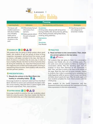 Lesson  1
HealthyHabits
Planning
Learning Goals Indicators KeyVocabulary and Structures Strategies
This lesson will
enable students to
talk about healthy
and unhealthy
habits and to
speculate about
situations in the
past.
¾¾ Differentiates factual
information from
opinions.
¾¾ Makes guesses about
the past using past
modals.
Vocabulary
drinking water, sleeping well, being active,
having a healthy diet, doing exercise, getting
drunk, feeling stressed, eating fatty foods,
smoking, being sedentary
Expressions
Gee!
Structures
Past Modals
¾¾ Classifying vocabulary
into categories to
remember it better
WARM UP 
Tell students they are going to design posters about good
health. Ask students to get into groups of three to bring
magazines, newspapers, and brochures from stores, as well
as scissors, craft paper, and glue to the class. Ask them to
think of actions or activities they do every day in order to
have a healthy lifestyle. Ask them to think of activities they
do during the weekends, too. Have them find pictures from
the magazines and cut them out to make posters showing or
representing those activities. Have students walk around to
see their partners’ posters.
PRESENTATION 1
1.	 Classify the actions in the Word Bank into
healthy or unhealthy habits. 
Encourage students to read each statement from the Word
Bank.Ask them to work in pairs and classify the habits under
the correct heading. Motivate them to speak English while
they work cooperatively.Then, check answers.
EXTRA IDEAS 
Encourage students to practice the new vocabulary about
habits by using the posters they have created. Ask them to
name the habits they see in their classmates’ posters, too.
PRACTICE
2.	 Read and listen to the conversation. Then, check
the correct options in the box below. 
Tell students they are going to listen to a conversation
between two friends who are at a birthday party. Play
the audio once and ask students to follow by reading the
conversation silently. Play the recording again and ask
students to focus their attention on the expressions in
bold. Then, ask them to look at the chart at the bottom of
the page. Read the chart and the given example. Explain
to students that: A fact is something true or something that
really happened, while an opinion is built on your own beliefs
and ideas about a particular topic. Play the audio again and
have students complete the chart. Check answers with the
whole group.
Refer students to the Useful Expressions and Key
Expressions boxes and emphasize the importance of using
these expressions in informal conversations.
Track 12
22
U2_VP5IngGuideCol2012.indd 22 8/10/16 14:17
 