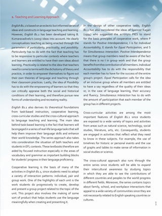 2. Teaching and Learning Approach
EnglishB1.1isbasedonaneclecticbutinformedseriesof
ideas and constructs in language teaching and learning.
However, English B1.1 has been developed taking B.
Kumaravadivelu’s (2003) ideas into account. He clearly
conceptualizes teaching as being enacted through the
parameters of particularity, practicality, and possibility.
Particularity has to do with the fact that teaching has
to be responsive to particular contexts where teachers
and learners are entitled to have their own ideas about
learning. Practicality is related to the idea that teachers
needtocometotermswiththedichotomyoftheoryand
practice, in order to empower themselves to figure out
their own theories of language and teaching through
their classroom practices. Lastly, the idea of Possibility
has to do with the empowering of learners so that they
can critically appraise both the social and historical
conditions of their learning, and therefore pursue new
forms of understanding and recreating reality.
English B1.1 also derives its theoretical foundations
from task-based instruction, cooperative learning,
cross-curricular studies and the cross-cultural approach
to language teaching and learning. The main idea
behind task-based learning is the fact that learners will
beengagedinaseriesofreal-lifelanguagetasksthatwill
help them improve their language skills and enhance
their world knowledge. The series approach also takes
into consideration the situation of both teachers and
students in EFL contexts.These textbooks therefore are
aided by focused instruction especially in the areas of
vocabulary and grammar as important building blocks
for students’ progress in their language proficiency.
Cooperative learning is the basis of many of the
activities in English B1.1, since students need to adopt
a variety of interaction patterns: individual, pair and
group work. One of the highlights of each unit is the
work students do progressively to create, develop
and present a group project related to the topic of the
unit. This project also involves the making of some
sort of product that helps students use the language
meaningfully when creating and presenting it.
In the design of other cooperative tasks, English
B1.1 has also considered the ideas of Spencer Kagan
(1994) who suggested the acronym PIES to stand
for the basic principles of cooperative work, where P
stands for Positive Interdependence, I is for Individual
Accountability, E stands for Equal Participation, and S
for Simultaneous Interaction. Positive Interdependence
means that group members need be aware of the fact
that there is no I in group work and that the group
benefitsfromthecontributionofallmembers.Individual
Accountability has to do with the responsibility that
each member has to have for the success of the entire
group’s project. Equal Participation calls for the idea
of an inclusive group where all members are entitled
to have a say regardless of the quality of their ideas
or, in the case of language learning, their accuracy
and fluency. Simultaneous Interaction has to do with
the amount of participation that each member of the
group has in different projects.
Cross-curricular activities are among the most
important features of English B1.1 since students
are exposed to a wide variety of topics and activities
from areas such as natural science, technology, social
studies, literature, arts, etc. Consequently, students
are engaged in activities that reflect what they need
to know in these subjects. For example, the use of
timelines for historic or personal events and the use
of graphs and tables to make sense of information in
social studies or science.
The cross-cultural approach also runs through the
entire series since students will be able to expand
their intercultural awareness by studying topics
in which they are able to see the contributions of
different countries and peoples to the world progress
in different fields. Moreover, the series contains topics
about family, school, and workplace interactions that
appeal to a wide variety of communities since they are
not necessarily related to English speaking countries or
cultures.
7
T
7
T
Prelim_VP5IngGuideCol2012.indd 7 5/25/16 8:53 PM
 
