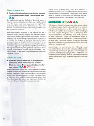 PRESENTATION 2
3.	 Read the following situations and make guesses
to complete the sentences. Use the Word Bank. 
Get students to read the Reflect on Grammar chart. It
presents and exemplifies the uses of the past modals worked
on in this lesson: must have, could have, and might have.
Go through the second column of the chart and make sure
students understand the degrees of certainty about the past
that each modal expresses.
Now draw students’ attention to the exercise and ask a
volunteer to read the first situation and the given answer.
HavestudentslookattheWordBankandcompletethethree
situations that remain. Explain to students the importance
of noticing the degrees of certainty expressed in each
sentence, in order to complete each text correctly.To do so,
direct their attention to key expressions such as I’m not sure
or he loves veggies and highlight the importance of inferring
the degrees of certainty through those expressions. Have
students compare their answers with a classmate’s. Then,
ask volunteers to read each complete text and check their
choices as a group.
APPLICATION
4.	 Think of a healthy old person in your family or
community. What makes him/her healthy?
Check the boxes. Then, speculate about his/her
past habits. 
Have students work individually. Encourage them to think of
the elderly person and write his/her name down. Have them
read the statements in the list to check the corresponding
boxes. Then, have students work in pairs. Encourage them
to follow the given model to hold short conversations with
their classmates. Go around the classroom checking to
make sure they use the past modals appropriately.
Before having students share, direct their attention to
the Pronunciation chart. Have them listen and repeat the
contraction for each past modal.Then play the audio at least
twice for students to listen to the four sentences and check
the appropriate column. Check answers with the group.
 Project Stage 1  
Tell students they will now carry out their second project
of the book. Explain that it is divided into three sections,
and that each section is to be done in each lesson. Call on
volunteers to read the three steps. Give them time to get
into pairs. Suggest they give a name to their group. Each
group should select an unhealthy habit that is present
in their community. Assign the PowerPoint design as
homework. Model the exercise with a slide that you create
on your own. Encourage students to use the language
learned in the lesson to speculate on the origins of the bad
habit they have selected.
Alternatively, you can provide the following model
presentation to the students: The unhealthy habit present in
our community is smoking. It affects our community because
people are smoking at a young age; this is a risk for their own
health and for the health of others as cigarettes contaminate
the air.This bad habit might have been originated in bars and
streets.
Track 13
23
U2_VP5IngGuideCol2012.indd 23 8/10/16 16:12
 