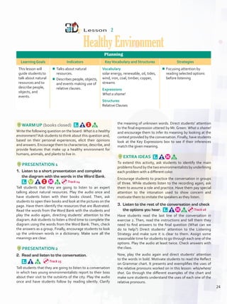 Lesson  2
HealthyEnvironment
Planning
Learning Goals Indicators KeyVocabulary and Structures Strategies
This lesson will
guide students to
talk about natural
resources and to
describe people,
objects, and
events.
¾¾ Talks about natural
resources.
¾¾ Describes people, objects,
and events making use of
relative clauses.
Vocabulary
solar energy, renewable, oil, tides,
wind, iron, coal, timber, copper,
streams
Expressions
What a shame!
Structures
Relative Clauses
¾¾ Focusing attention by
reading selected options
before listening
WARM UP (books closed) 
Write the following question on the board: What is a healthy
environment? Ask students to think about this question and,
based on their personal experiences, elicit their opinions
and answers. Encourage them to characterize, describe, and
provide features that make up a healthy environment for
humans, animals, and plants to live in.
PRESENTATION 1
1.	 Listen to a short presentation and complete
the diagram with the words in the Word Bank. 
Tell students that they are going to listen to an expert
talking about natural resources. Play the audio once and
have students listen with their books closed. Then, ask
students to open their books and look at the pictures on the
page. Have them identify the resources that are illustrated.
Read the words from the Word Bank with the students and
play the audio again, directing students’ attention to the
diagram. Ask students to listen a third time to complete the
diagram using the words from the Word Bank. Then, check
the answers as a group. Finally, encourage students to look
up the unknown words in a dictionary. Make sure all the
meanings are clear.
PRESENTATION 2
2.	 Read and listen to the conversation. 
Tell students that they are going to listen to a conversation
in which two young environmentalists report to their boss
about their visit to the outskirts of the city. Play the audio
once and have students follow by reading silently. Clarify
the meaning of unknown words. Direct students’ attention
to the final expression uttered by Mr. Green: What a shame!
and encourage them to infer its meaning by looking at the
context provided by the conversation. Finally, have students
look at the Key Expressions box to see if their inferences
match the given meaning.
EXTRA IDEAS 
To extend this activity, ask students to identify the main
problems found by the two environmentalists by underlining
each problem with a different color.
Encourage students to practice the conversation in groups
of three. While students listen to the recording again, ask
them to assume a role and practice. Have them pay special
attention to the intonation used to show concern and
motivate them to imitate the speakers as they listen.
3.	 Listen to the rest of the conversation and check
the options you hear. 
Have students read the last line of the conversation in
exercise 2. Then, read the instructions and tell them they
need to find answers to the final question (What can we
do to help?) Direct students’ attention to the Listening
Strategy and make sure it is clear to them. Assign some
reasonable time for students to go through each one of the
options. Play the audio at least twice. Check answers with
the class.
Now, play the audio again and direct students’ attention
to the words in bold. Motivate students to read the Reflect
on Grammar chart. It presents and exemplifies the uses of
the relative pronouns worked on in this lesson: who/where/
that. Go through the different examples of the chart and
make sure students understand the uses of each one of the
relative pronouns.
Track 14
Track 15
Track 16
24
U2_VP5IngGuideCol2012.indd 24 8/10/16 14:24
 
