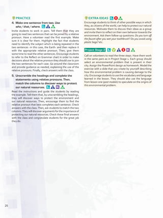PRACTICE
4.	 Make one sentence from two. Use
who / that / where. 
Invite students to work in pairs. Tell them that they are
going to read two sentences that can be joined by a relative
pronoun. Have a volunteer read the first example. Make
sure it is clear for them. Highlight the fact that students
need to identify the subject which is being repeated in the
two sentences -in this case, the Earth- and then replace it
with the appropriate relative pronoun. Then, give them
some time to read the other sentences. Encourage students
to refer to the Reflect on Grammar chart in order to make
decisions about the relative pronoun they should use to join
the two sentences for each case. Go around the classroom
and provide guidance as needed, explaining the use of the
relative pronouns. Finally, check answers with the class.
5.	 Unscramble the headings and complete the
statements using relative pronouns. Then,
match the columns to discover ways to protect
our natural resources. 
Read the instructions and guide the students by reading
the example. Tell them that, by unscrambling the headings,
they will discover ways to protect the environment and
our natural resources. Then, encourage them to find the
relative pronoun that best completes each sentence. Check
answers with the class.Then, ask students to match the two
columns.They will discover arguments for the importance of
protecting our natural resources. Check these final answers
with the class and congratulate students for the great job
they do.
EXTRA IDEAS 
Encourage students to think of other possible ways in which
they, as citizens of the world, can help to protect our natural
resources. Motivate them to discuss their ideas as a group
and invite them to reflect on their own behavior towards the
environment. Ask them follow-up questions: Do you turn off
the faucet after you wet your toothbrush? Do you avoid using
plastic bags? etc.
 Project Stage 2  
Call on volunteers to read the three steps. Have them work
in the same pairs as in Project Stage 1. Each group should
select an environmental problem that is present in their
city. Assign the PowerPoint design as homework. Model the
exercise with a slide that you create by yourself describing
how this environmental problem is causing damage to the
city. Encourage students to use the vocabulary and language
learned in the lesson. They should also use the language
from lesson one (past modals) to speculate on the origins of
this environmental problem.
25
U2_VP5IngGuideCol2012.indd 25 3/23/16 11:32 AM
 
