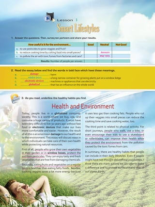 Lesson  3
SmartLifestyles
3.	 As you read, underline the healthy habits you find.
1.	 Answer the questions. Then, survey ten partners and share your results.
How useful is it for the environment… Good Neutral Not Good
a.	 to use pesticides to grow veggies and fruit?
b.	 to reduce cooking time by cutting food into small pieces?
c.	 to pollute the air with toxic fumes from factories and cars?
Today, people live in a globalized consumer
society. This is a world where we buy, use, and
consume a huge variety of products. It must have
been very difficult to live 30 years ago without fast
food or electronic devices that make our lives
more comfortable and easier. However, the result
ofallthisisanenormousdamagetoourhealthand
to the environment.This essay will discuss ways in
which individuals can take care of their own health
while protecting natural resources.
First of all, people who grow their own vegetables
in their garden or in window boxes, protect the
soil from pesticides.They can enjoy tasty and fresh
vegetablesthatarefreefromdamagingchemicals.
Secondly, eating fruits and vegetables on a regular
basis is healthier than eating fatty foods. Besides,
cooking veggies saves a lot more energy because
it uses less gas than cooking fats. People who cut
up their veggies into small pieces can reduce the
cooking time and save cooking water, too.
The third point is related to physical activity. For
short journeys, people who walk, use a bike, or
even encourage their kids to use a skateboard
or rollerblades, can improve their health while
they protect the environment from the pollution
caused by the toxic fumes from cars.
In summary, there are healthy habits that people
can include in their daily lifestyles. Even if people
might have not thought about these possibilities, I
think there are many actions we can take to make
a difference and to protect our health and that of
our planet Earth.
2.	 Read the essay below and find the words in bold face which have these meanings.
a.	 : harm
b.	 : a long narrow container for growing plants put on a window ledge
c.	 : machines or appliances that use electricity
d.	 : that has an influence on the whole world
Results: Number of people per answer.
Health and Environment
window boxes
26
Answers
may vary.
damage
electronic devices
globalized
VP5 U2.indd 26 19/04/2016 10:05:34 a.m.
 