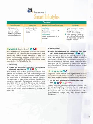 Lesson  3
SmartLifestyles
Planning
Learning Goals Indicators KeyVocabulary and Structures Strategies
This lesson will
guide students to
read and write a
short essay about an
environmental issue.
¾¾ Understands the
structure of a short
essay.
Vocabulary
globalized, device, damage,
window box
Connectors
First of all, second of all, in
summary
¾¾ Understanding the concept
of a thesis statement to
identify it in an essay
¾¾ Using sequence connectors
such as first of all, second of
all, in summary, to organize
the ideas of a text
WARM UP (books closed) 
Write the title of the lesson on the board and ask students
to think about their own lifestyles and those of their close
relatives (e.g. parents, siblings, grandparents). Have them
answer the following key questions: What is a smart lifestyle?
Do you have a smart lifestyle? Do your close relatives have a
smart lifestyle?Why?What do they do?
Pre-Reading
1.	 Answer the questions. Then, survey ten partners
and share your results. 
Have students think of their personal answers for each
question and ask them to check the corresponding column
in the chart. Then, read each question aloud with students
and guide them to pronounce each question correctly.
Encourage them to stand up and go around the classroom
asking their classmates the questions. Assign them some
reasonable time to complete the survey and motivate
students to speak English while they collect the information
from the ten partners. Finally, have them add the number
of answers per column and report their survey results to the
whole class.
While Reading
2.	 Read the essay below and find the words in bold
face which have these meanings. 
Invite students to preview the essay by looking at the
title. Then, assign some reasonable time for students to
do individual, silent reading of the first two paragraphs by
focusing attention on the words in bold. Afterwards, have
them read the four definitions to match them with the
words from the text.Then, ask students to volunteer to read
their answers.
EXTRA IDEAS 
To provide further practice, encourage students to create
new sentences with the key words they have just learned.
Have them share their sentences with two other classmates.
3.	 As you read, underline the healthy habits you
find. 
Play the audio and have students listen and follow the text
by reading silently.Then, tell students that they are going to
listen again in order to focus their attention on the healthy
habits present in the essay. Direct students’ attention to the
given underlined example. Then, check answers with the
whole class.
Track 17
26
U2_VP5IngGuideCol2012.indd 26 8/10/16 14:27
 