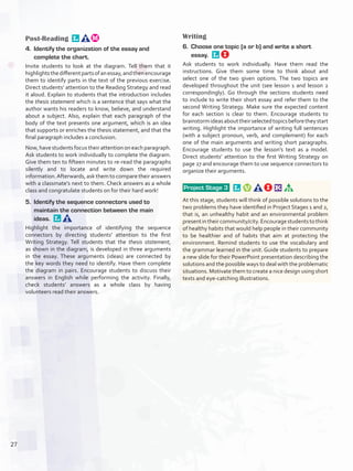 Post-Reading 
4.	 Identify the organization of the essay and
complete the chart.
Invite students to look at the diagram. Tell them that it
highlightsthedifferentpartsofanessay,andthenencourage
them to identify parts in the text of the previous exercise.
Direct students’ attention to the Reading Strategy and read
it aloud. Explain to students that the introduction includes
the thesis statement which is a sentence that says what the
author wants his readers to know, believe, and understand
about a subject. Also, explain that each paragraph of the
body of the text presents one argument, which is an idea
that supports or enriches the thesis statement, and that the
final paragraph includes a conclusion.
Now, have students focus their attention on each paragraph.
Ask students to work individually to complete the diagram.
Give them ten to fifteen minutes to re-read the paragraphs
silently and to locate and write down the required
information.Afterwards, ask them to compare their answers
with a classmate’s next to them. Check answers as a whole
class and congratulate students on for their hard work!
5.	 Identify the sequence connectors used to
maintain the connection between the main
ideas. 
Highlight the importance of identifying the sequence
connectors by directing students’ attention to the first
Writing Strategy. Tell students that the thesis statement,
as shown in the diagram, is developed in three arguments
in the essay. These arguments (ideas) are connected by
the key words they need to identify. Have them complete
the diagram in pairs. Encourage students to discuss their
answers in English while performing the activity. Finally,
check students’ answers as a whole class by having
volunteers read their answers.
Writing
6.	 Choose one topic (a or b) and write a short
essay. 
Ask students to work individually. Have them read the
instructions. Give them some time to think about and
select one of the two given options. The two topics are
developed throughout the unit (see lesson 1 and lesson 2
correspondingly). Go through the sections students need
to include to write their short essay and refer them to the
second Writing Strategy. Make sure the expected content
for each section is clear to them. Encourage students to
brainstormideasabouttheirselectedtopicsbeforetheystart
writing. Highlight the importance of writing full sentences
(with a subject pronoun, verb, and complement) for each
one of the main arguments and writing short paragraphs.
Encourage students to use the lesson’s text as a model.
Direct students’ attention to the first Writing Strategy on
page 27 and encourage them to use sequence connectors to
organize their arguments.
 Project Stage 3   
At this stage, students will think of possible solutions to the
two problems they have identified in Project Stages 1 and 2,
that is, an unhealthy habit and an environmental problem
presentintheircommunity/city.Encouragestudentstothink
of healthy habits that would help people in their community
to be healthier and of habits that aim at protecting the
environment. Remind students to use the vocabulary and
the grammar learned in the unit. Guide students to prepare
a new slide for their PowerPoint presentation describing the
solutions and the possible ways to deal with the problematic
situations. Motivate them to create a nice design using short
texts and eye-catching illustrations.
27
U2_VP5IngGuideCol2012.indd 27 3/23/16 11:32 AM
 