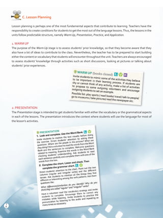    C. Lesson Planning
Lesson planning is perhaps one of the most fundamental aspects that contribute to learning. Teachers have the
responsibility to create conditions for students to get the most out of the language lessons.Thus, the lessons in the
units follow predictable structure, namely Warm Up, Presentation, Practice, and Application.
1.WARM UP
The purpose of the Warm Up stage is to assess students’ prior knowledge, so that they become aware that they
also have a lot of ideas to contribute to the class. Nevertheless, the teacher has to be prepared to start building
either the content or vocabulary that students will encounter throughout the unit.Teachers are always encouraged
to assess students’ knowledge through activities such as short discussions, looking at pictures or talking about
students’ prior experiences.
2. PRESENTATION
The Presentation stage is intended to get students familiar with either the vocabulary or the grammatical aspects
in each of the lessons. The presentation introduces the context where students will use the language for most of
the lesson’s activities.
8
T
8
T
Prelim_VP5IngGuideCol2012.indd 8 5/25/16 8:53 PM
 