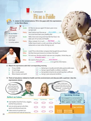 Lesson  4
Speaking Strategy
Get engaged in a conversation by
using expressions such as: Look! /
Well, / I guess / I know! / I think.
Gap Activity
Student A goes to page 87.
Student B goes to page 89.
1.	 Listen to the conversations. Fill in the gaps with the expressions
in the Word Bank.
2.	 Match the expressions with their corresponding meaning.
a.	 Fit as a fiddle				 1. behaving in morally and ethically questionable ways
b.	 In bad shape				 2. being in good health or athletic condition
c.	 Be in murky waters			 3. being determined to do something that is difficult
d.	 Move heaven and earth			 4. being in poor physical condition
FitasaFiddle
Reflect on Values
Always Sometimes Never
¾¾ I eat healthy food like fruits, veggies,
and fat-free products.
¾¾ I am an active person who likes
sports and physical exercise.
¾¾ I take actions to protect our
environment and natural resources.
Well, I think your
community have to stay
together and move heaven
and earth to solve this
problem!
My neighbors
and I are worried
about garbage and
contamination
in our parks and
rivers.
a.	
Susie: 	 Hi! Nice to see you again! It’s been years since
we last met!
Patty: 	 Hey! Look at you!You are as (a).
You must have had a very healthy life!
Susie: 	 Well, I love exercising and I love fat-free food. I do
take care of my body and health.
Patty: 	 Wow, instead, I’m in such (b).
I often have to eat in a rush, you know, at fast food
restaurants or even when driving my car!
b.	
Oscar: 	 Look!This is the timber company that bought the pine forest.
Mike: 	 Do they have permission to cut down the trees?
Oscar: 	 I’m not sure, the documents I saw are not complete. I think they are
(c).
Mike: 	 We need to find out! Let’s
(d) to get the information.
3. 	Think of situations related to health and the environment and discuss with a partner. Use the
expressions above.
Word
Bank
•	 fit as a fiddle
•	 move heaven
and earth
•	 bad shape
•	 in murky waters
fit as a fiddle
28
bad shape
in murky waters
move heaven
and earth
c
a
b
d
VP5 U2.indd 28 19/04/2016 10:22:33 a.m.
 