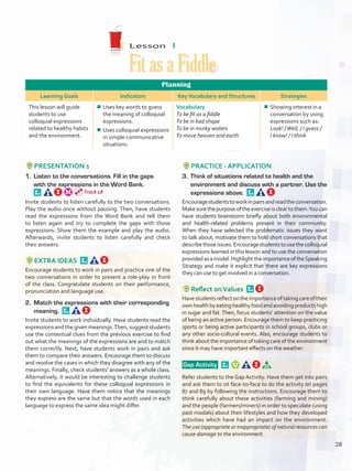 Lesson  4
Fit as a Fiddle
Planning
Learning Goals Indicators KeyVocabulary and Structures Strategies
This lesson will guide
students to use
colloquial expressions
related to healthy habits
and the environment.
¾¾ Uses key words to guess
the meaning of colloquial
expressions.
¾¾ Uses colloquial expressions
in simple communicative
situations.
Vocabulary
To be fit as a fiddle
To be in bad shape
To be in murky waters
To move heaven and earth
¾¾ Showing interest in a
conversation by using
expressions such as:
Look! /Well, / I guess /
I know! / I think
PRESENTATION 1
1.	 Listen to the conversations. Fill in the gaps
with the expressions in the Word Bank. 
Invite students to listen carefully to the two conversations.
Play the audio once without pausing. Then, have students
read the expressions from the Word Bank and tell them
to listen again and try to complete the gaps with those
expressions. Show them the example and play the audio.
Afterwards, invite students to listen carefully and check
their answers.
EXTRA IDEAS 
Encourage students to work in pairs and practice one of the
two conversations in order to present a role-play in front
of the class. Congratulate students on their performance,
pronunciation and language use.
2.	 Match the expressions with their corresponding
meaning. 
Invite students to work individually. Have students read the
expressions and the given meanings.Then, suggest students
use the contextual clues from the previous exercise to find
out what the meanings of the expressions are and to match
them correctly. Next, have students work in pairs and ask
them to compare their answers. Encourage them to discuss
and resolve the cases in which they disagree with any of the
meanings. Finally, check students’ answers as a whole class.
Alternatively, it would be interesting to challenge students
to find the equivalents for these colloquial expressions in
their own language. Have them notice that the meanings
they express are the same but that the words used in each
language to express the same idea might differ.
PRACTICE - APPLICATION
3.	 Think of situations related to health and the
environment and discuss with a partner. Use the
expressions above. 
Encouragestudentstoworkinpairsandreadtheconversation.
Make sure the purpose of the exercise is clear to them.You can
have students brainstorm briefly about both environmental
and health-related problems present in their community.
When they have selected the problematic issues they want
to talk about, motivate them to hold short conversations that
describethoseissues.Encouragestudentstousethecolloquial
expressions learned in this lesson and to use the conversation
providedasamodel.HighlighttheimportanceoftheSpeaking
Strategy and make it explicit that there are key expressions
they can use to get involved in a conversation.
Reflect onValues 
Havestudentsreflectontheimportanceoftakingcareoftheir
ownhealthbyeatinghealthyfoodandavoidingproductshigh
in sugar and fat.Then, focus students’ attention on the value
of being an active person. Encourage them to keep practicing
sports or being active participants in school groups, clubs or
any other socio-cultural events. Also, encourage students to
think about the importance of taking care of the environment
since it may have important effects on the weather.
 Gap Activity   
Refer students to the Gap Activity. Have them get into pairs
and ask them to sit face-to-face to do the activity on pages
87 and 89 by following the instructions. Encourage them to
think carefully about these activities (farming and mining)
and the people (farmers/miners) in order to speculate (using
past modals) about their lifestyles and how they developed
activities which have had an impact on the environment:
The use (appropriate or inappropriate) of natural resources can
cause damage to the environment.
Track 18
28
U2_VP5IngGuideCol2012.indd 28 8/10/16 14:29
 