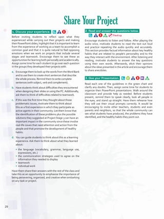  1. Discuss your experience.  
Before inviting students to reflect upon what they
experienced while carrying out their projects and making
their PowerPoint slides, highlight that it is important to learn
from the experience of working as a team to accomplish a
common goal and that it is quite natural to feel opposing
emotions when we work on projects that include several
stages and teamwork. Encourage them to see these as
opportunities for learning both personally and academically.
Assign some time for each student to go over each question
in the groups they developed their projects with.
a.	 Encourage them to look up the words from theWord Bank
and to use them to create short sentences that describe
the whole process. Remind them to write complete
sentences (with subject, verb and complement).
b.	 Have students think about difficulties they encountered
when designing their slides or using the PC.Additionally,
ask them to think of difficulties related to teamwork.
c.	 If this was the first time they thought about those
problematic issues, motivate them to think about
this as a first experience in which they participate as
active agents in their community. Let them know that
the identification of these problems plus the possible
solutions they suggested at Project Stage 3 can have an
important impact in the community since these involve
real-life issues that need attention and action from the
people and that promote the development of healthy
habits.
d.	 You can guide students to think about this as a learning
experience. Ask them to think about what they learned
about:
•	 the language (vocabulary, grammar, language use,
expressions, etc.)
•	 the communication strategies used to agree on the
information they needed to display
•	 teamwork
•	 individual work
Have them share their answers with the rest of the class and
take this as an opportunity to emphasize the importance of
being persevering, organized, and creative when embarking
on any task or project.
 2. Read and answer the questions below.  
Encourage students to listen and follow. After playing the
audio once, motivate students to read the text out loud
and practice repeating the audio quickly and accurately.
This section provides factual information about key healthy
habits that are related to people’s personality and to the
way they interact with the environment. After listening and
reading, motivate students to answer the key questions
using their own words. Afterwards, elicit their opinions
about the ideas presented in the article and encourage them
to share anecdotes.
 3. Give your Presentation.  
Read each one of the guidelines in the green chart and
clarify any doubts. Then, assign some time for students to
organize their PowerPoint presentations. Walk around the
classroom and provide help as needed. Before students
present, remind them to speak clearly, look all people in
the eyes, and stand up straight. Have them rehearse how
they will use their visual prompts correctly. It would be
encouraging to invite other teachers, students and even
parents and neighbors, so that the whole community can
see what students have produced, the problems they have
identified, and the healthy habits they point out.
Share Your Project
Track 19
29
U2_VP5IngGuideCol2012.indd 29 8/10/16 14:30
 